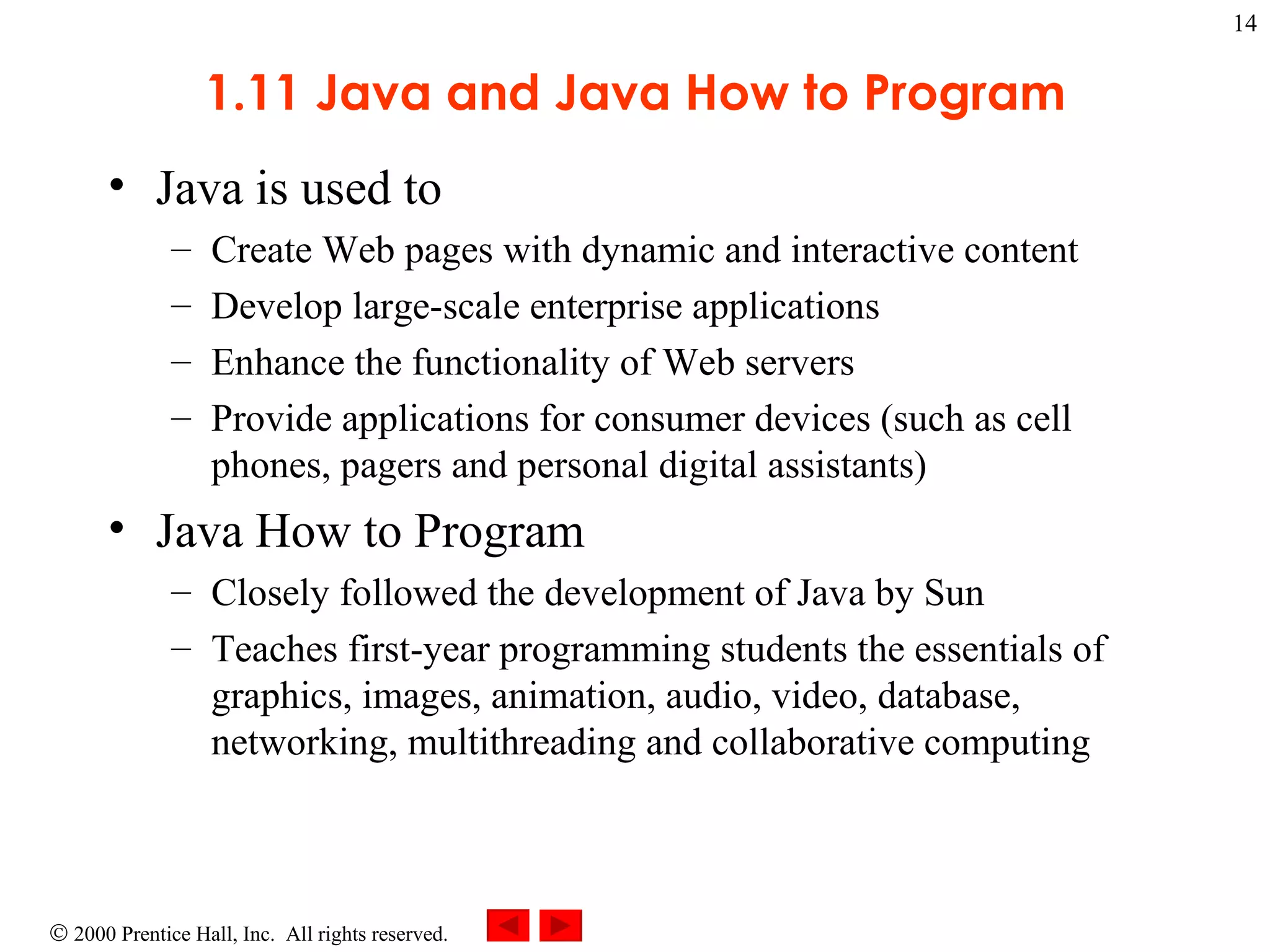 1.11 Java and Java How to Program Java is used to  Create Web pages with dynamic and interactive content  Develop large-scale enterprise applications Enhance the functionality of Web servers Provide applications for consumer devices (such as cell phones, pagers and personal digital assistants) Java How to Program  Closely followed the development of Java by Sun Teaches first-year programming students the essentials of graphics, images, animation, audio, video, database, networking, multithreading and collaborative computing  