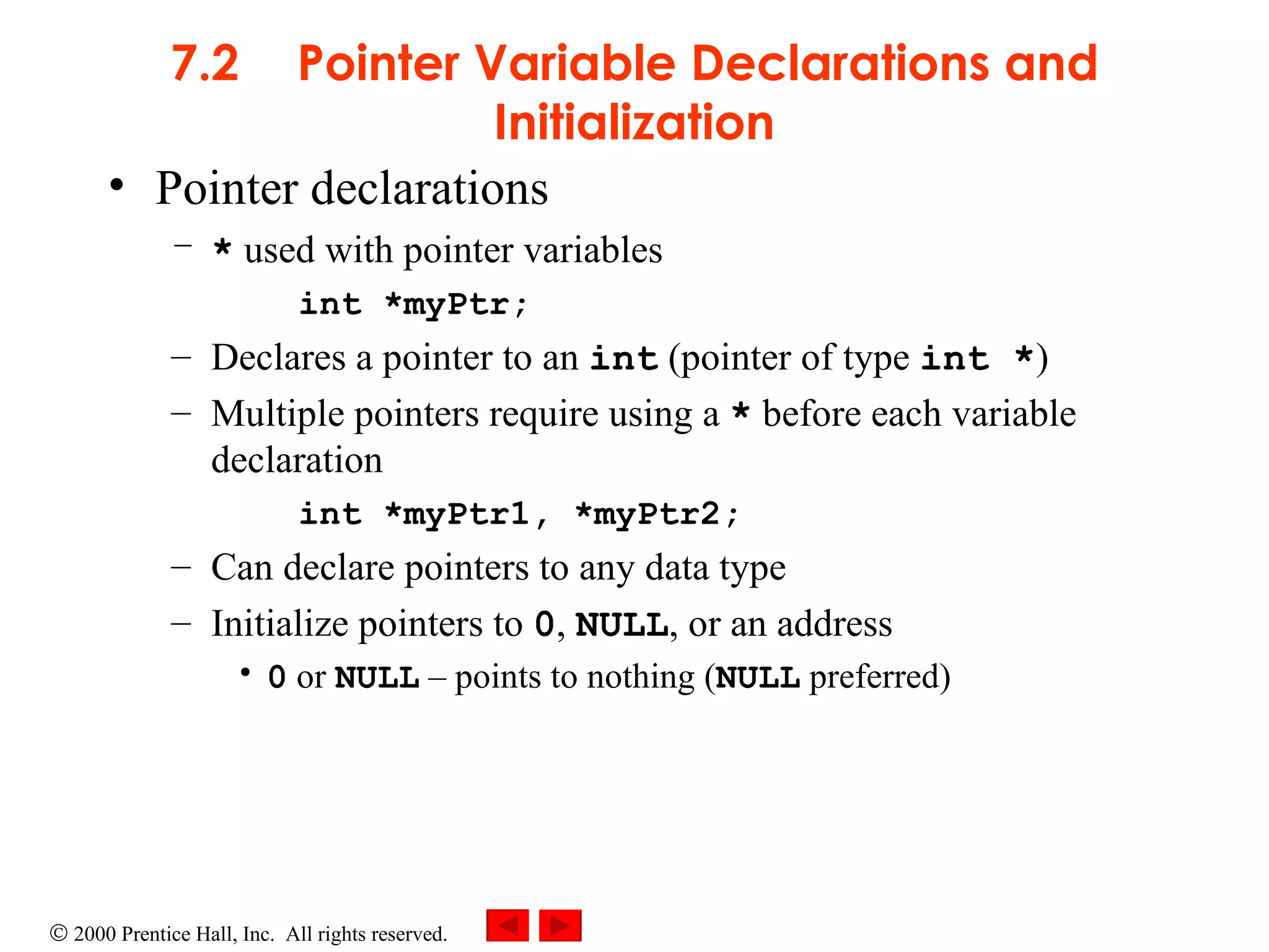7.2 Pointer Variable Declarations and Initialization Pointer declarations *  used with pointer variables int *myPtr;   Declares a pointer to an  int  (pointer of type  int * ) Multiple pointers require using a  *  before each variable declaration int *myPtr1, *myPtr2; Can declare pointers to any data type Initialize pointers to  0 ,  NULL , or an address 0  or  NULL   –  points to nothing ( NULL  preferred) 
