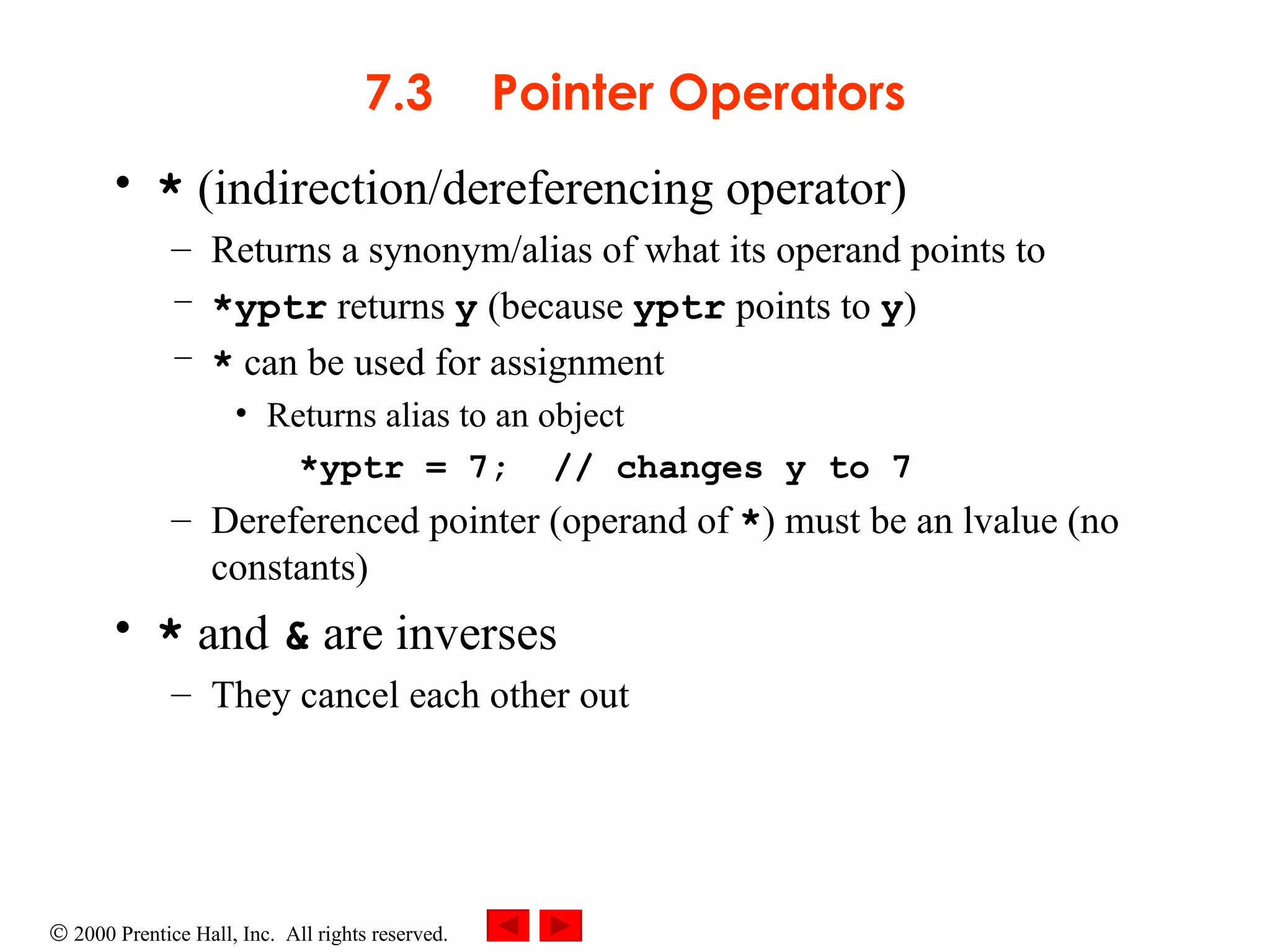 7.3 Pointer Operators *  (indirection/dereferencing operator) Returns a synonym/alias of what its operand points to *yptr  returns  y  (because  yptr  points to  y ) *  can be used for assignment  Returns alias to an object *yptr = 7;  // changes y to 7 Dereferenced pointer (operand of  * ) must be an lvalue (no constants) *  and  &  are inverses  They cancel each other out 