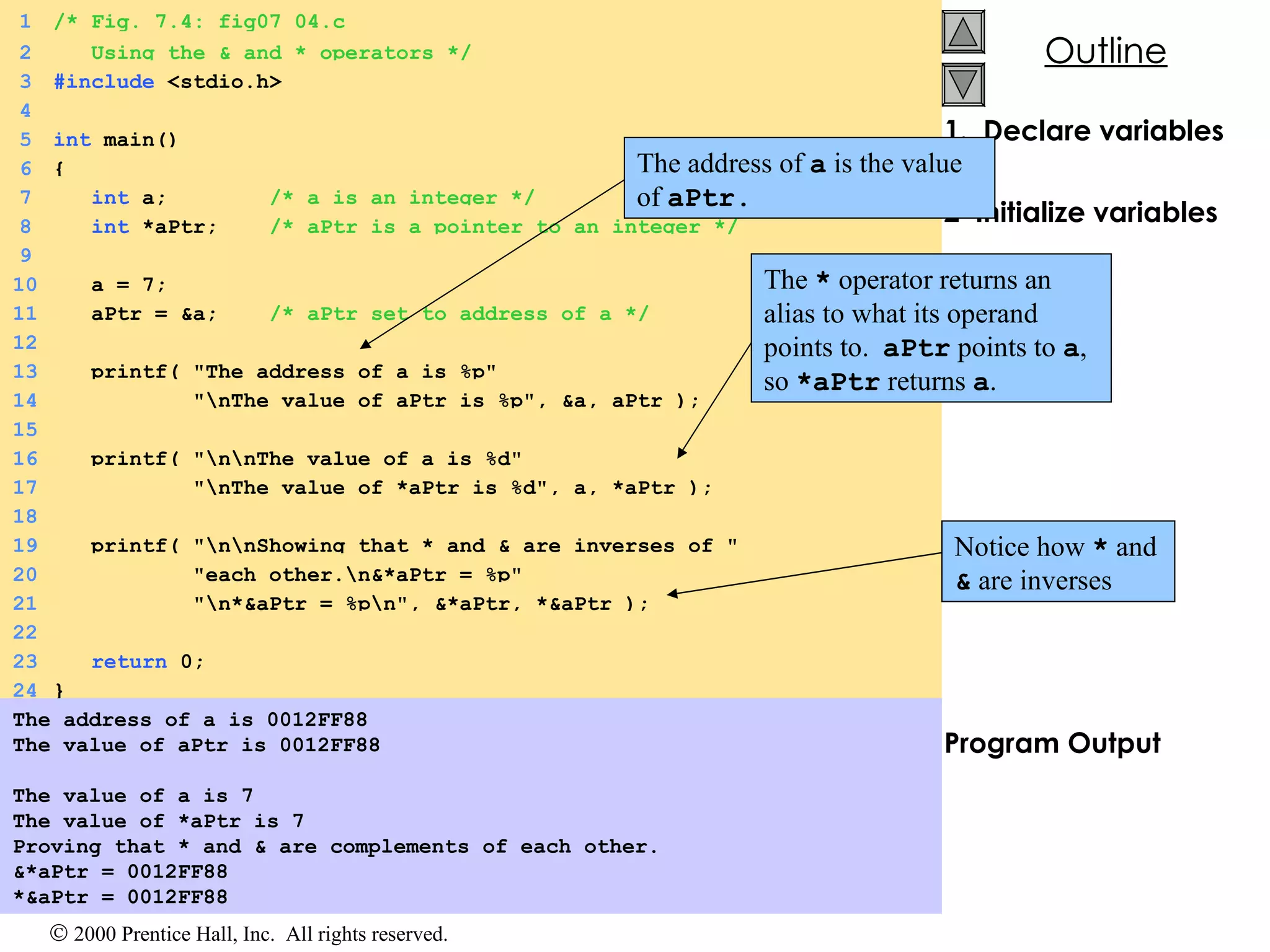 1.  Declare variables 2  Initialize variables 3.  Print Program Output The address of a is 0012FF88 The value of aPtr is 0012FF88 The value of a is 7 The value of *aPtr is 7 Proving that * and & are complements of each other. &*aPtr = 0012FF88 *&aPtr = 0012FF88 1 /* Fig. 7.4: fig07_04.c 2   Using the & and * operators */ 3 #include  <stdio.h> 4 5 int  main() 6 { 7   int  a;  /* a is an integer */ 8   int  *aPtr;  /* aPtr is a pointer to an integer */ 9 10   a = 7; 11   aPtr = &a;  /* aPtr set to address of a */ 12 13   printf( &quot;The address of a is %p&quot;  14   &quot;\nThe value of aPtr is %p&quot;, &a, aPtr ); 15 16   printf( &quot;\n\nThe value of a is %d&quot;  17   &quot;\nThe value of *aPtr is %d&quot;, a, *aPtr ); 18 19   printf( &quot;\n\nShowing that * and & are inverses of &quot; 20   &quot;each other.\n&*aPtr = %p&quot;  21   &quot;\n*&aPtr = %p\n&quot;, &*aPtr, *&aPtr ); 22 23   return  0; 24 } The address of  a  is the value of  aPtr.   The  *  operator returns an alias to what its operand points to.  aPtr  points to  a , so  *aPtr  returns  a . Notice how  *  and  &  are inverses  