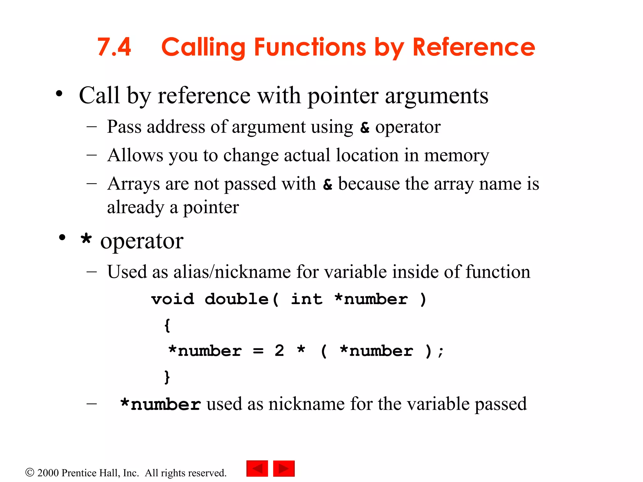 7.4 Calling Functions by Reference Call by reference with pointer arguments Pass address of argument using  &  operator Allows you to change actual location in memory Arrays are not passed with  &  because the array name is already a pointer *  operator  Used as alias/nickname for variable inside of function void double( int *number ) { *number = 2 * ( *number ); } *number  used as nickname for the variable passed 