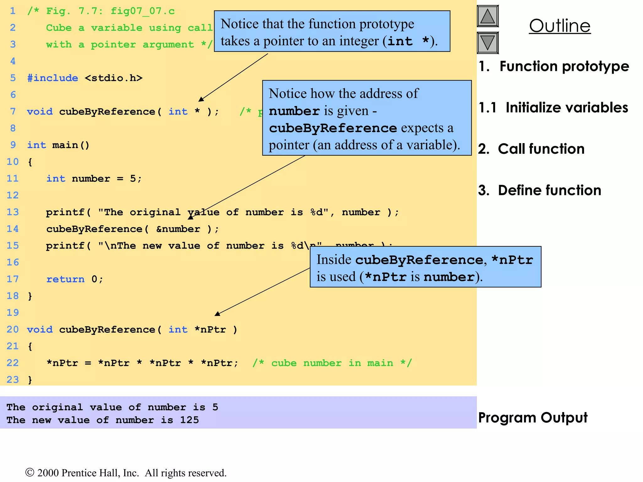 Function prototype 1.1  Initialize variables 2.  Call function 3.  Define function Program Output The original value of number is 5 The new value of number is 125 Notice that the function prototype takes a pointer to an integer ( int * ). 1 /* Fig. 7.7: fig07_07.c 2   Cube a variable using call-by-reference   3   with a pointer argument */ 4 5 #include  <stdio.h> 6 7 void  cubeByReference(  int  * );  /* prototype */ 8 9 int  main() 10 { 11   int  number = 5; 12 13   printf( &quot;The original value of number is %d&quot;, number ); 14   cubeByReference( &number ); 15   printf( &quot;\nThe new value of number is %d\n&quot;, number ); 16 17   return  0; 18 } 19 20 void  cubeByReference(  int  *nPtr ) 21 { 22   *nPtr = *nPtr * *nPtr * *nPtr;  /* cube number in main */ 23 } Notice how the address of  number  is given -  cubeByReference  expects a pointer (an address of a variable).  Inside  cubeByReference ,  *nPtr  is used ( *nPtr  is  number ).  
