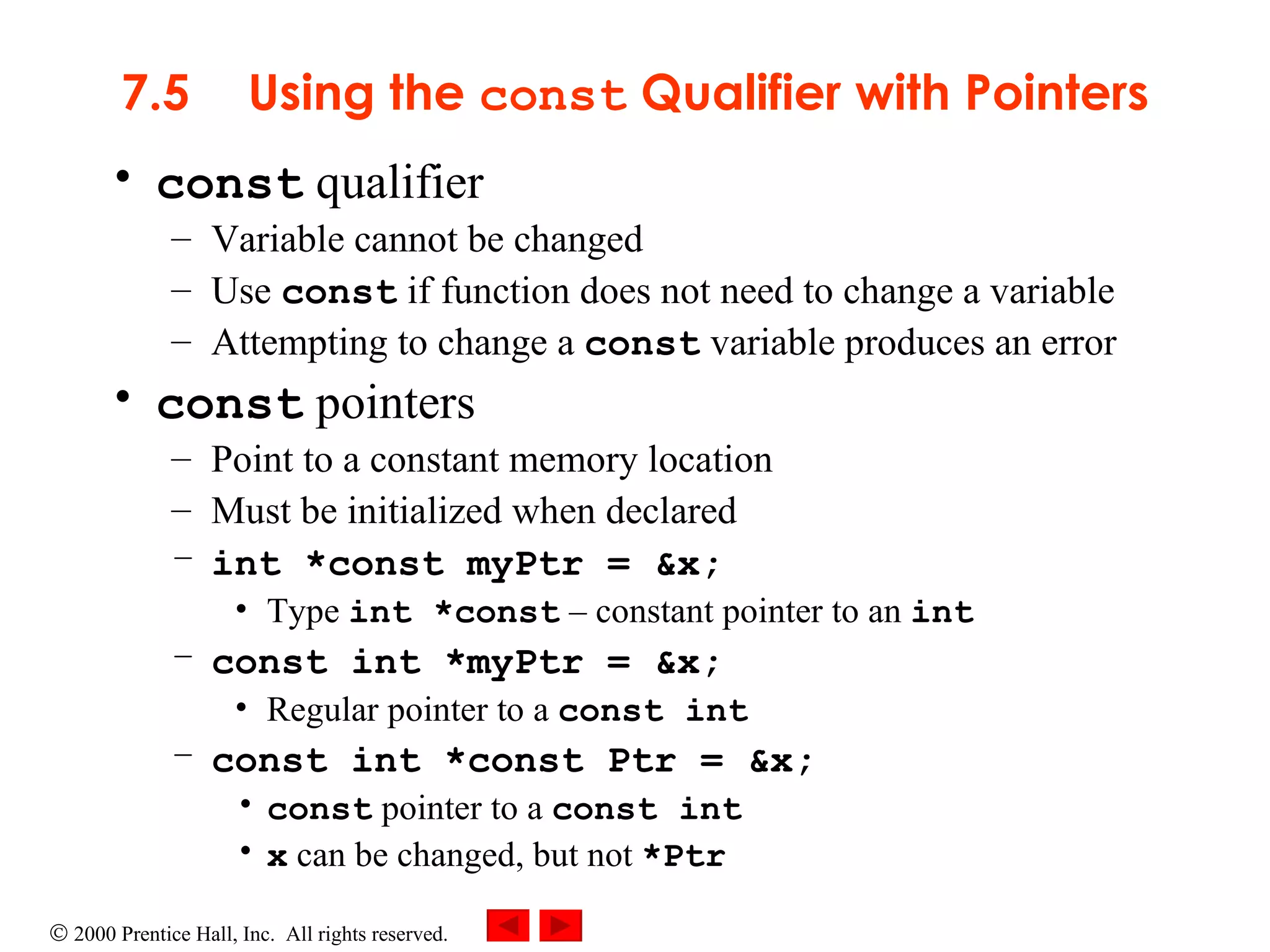 7.5 Using the  const  Qualifier with Pointers const  qualifier Variable cannot be changed Use  const  if function does not need to change a variable Attempting to change a  const  variable produces an error const  pointers Point to a constant memory location Must be initialized when declared int *const myPtr = &x; Type  int *const   –  constant pointer to an  int const int *myPtr = &x; Regular pointer to a  const int const int *const Ptr = &x; const  pointer to a  const int x  can be changed, but not  *Ptr 