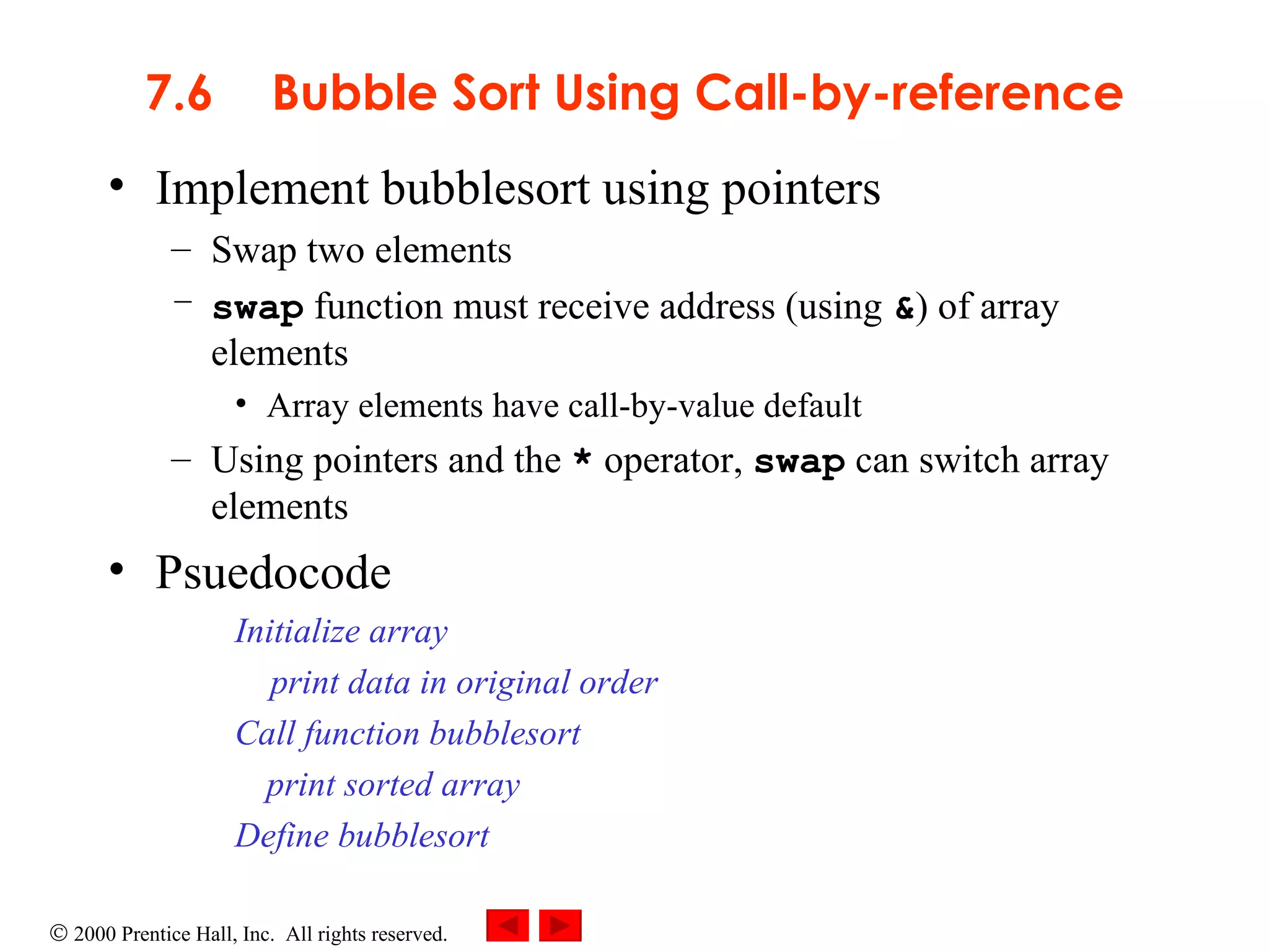 7.6 Bubble Sort Using Call-by-reference Implement bubblesort using pointers Swap two elements swap  function must receive address (using  & ) of array elements Array elements have call-by-value default Using pointers and the  *  operator,  swap  can switch array elements Psuedocode Initialize array print data in original order Call function bubblesort print sorted array Define bubblesort 