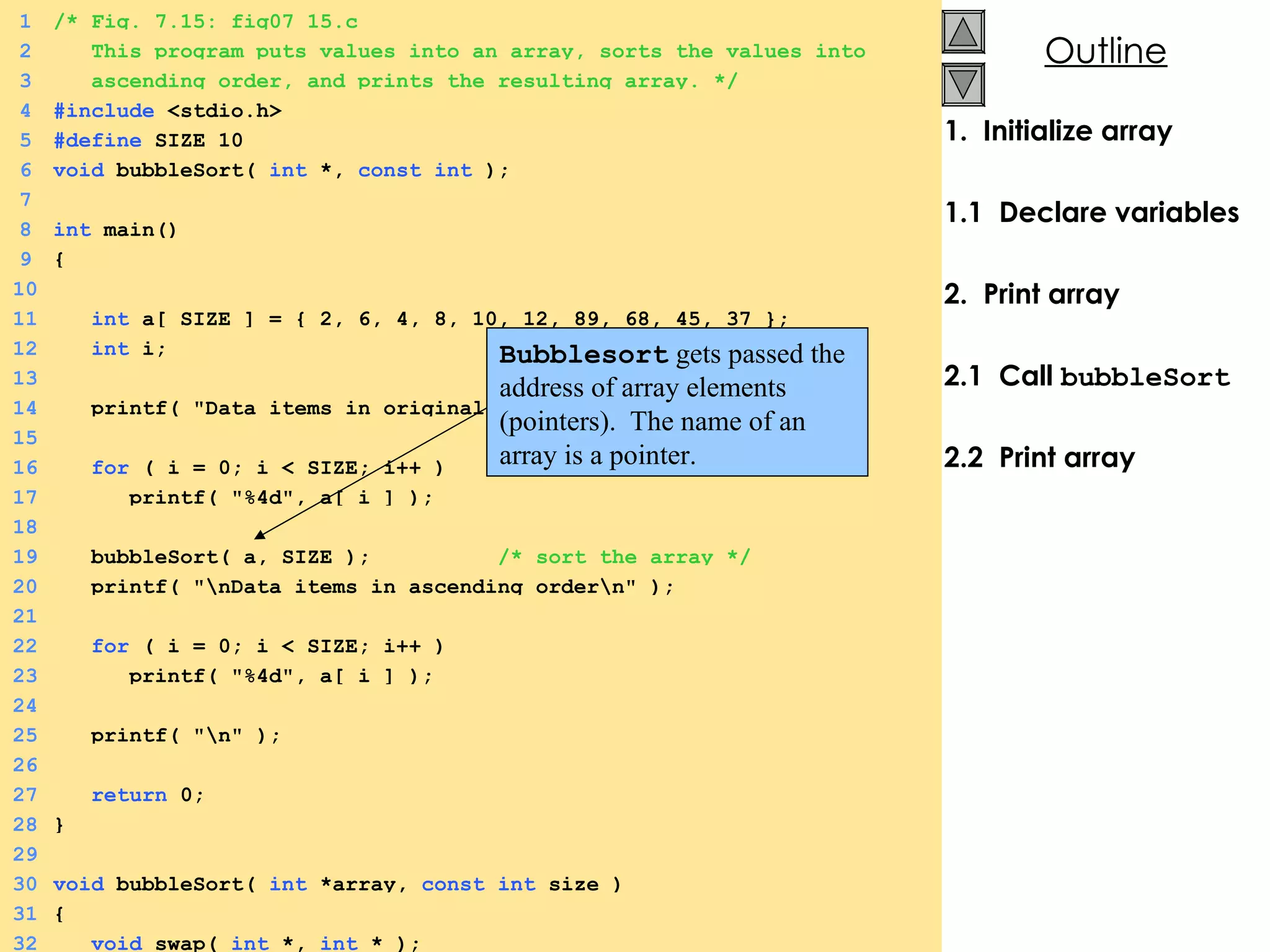 1.  Initialize array 1.1  Declare variables 2.  Print array 2.1  Call  bubbleSort 2.2  Print array 1 /* Fig. 7.15: fig07_15.c 2   This program puts values into an array, sorts the values into 3   ascending order, and prints the resulting array. */ 4 #include  <stdio.h> 5 #define  SIZE 10 6 void  bubbleSort(  int  *,  const   int  ); 7 8 int  main() 9 { 10   11   int  a[ SIZE ] = { 2, 6, 4, 8, 10, 12, 89, 68, 45, 37 }; 12   int  i; 13 14   printf( &quot;Data items in original order\n&quot; ); 15 16   for  ( i = 0; i < SIZE; i++ ) 17   printf( &quot;%4d&quot;, a[ i ] ); 18 19   bubbleSort( a, SIZE );  /* sort the array */ 20   printf( &quot;\nData items in ascending order\n&quot; ); 21 22   for  ( i = 0; i < SIZE; i++ ) 23   printf( &quot;%4d&quot;, a[ i ] );  24 25   printf( &quot;\n&quot; ); 26 27   return  0; 28 } 29 30 void  bubbleSort(  int  *array,  const   int  size ) 31 { 32   void  swap(  int  *,  int  * ); Bubblesort  gets passed the address of array elements (pointers).  The name of an array is a pointer. 