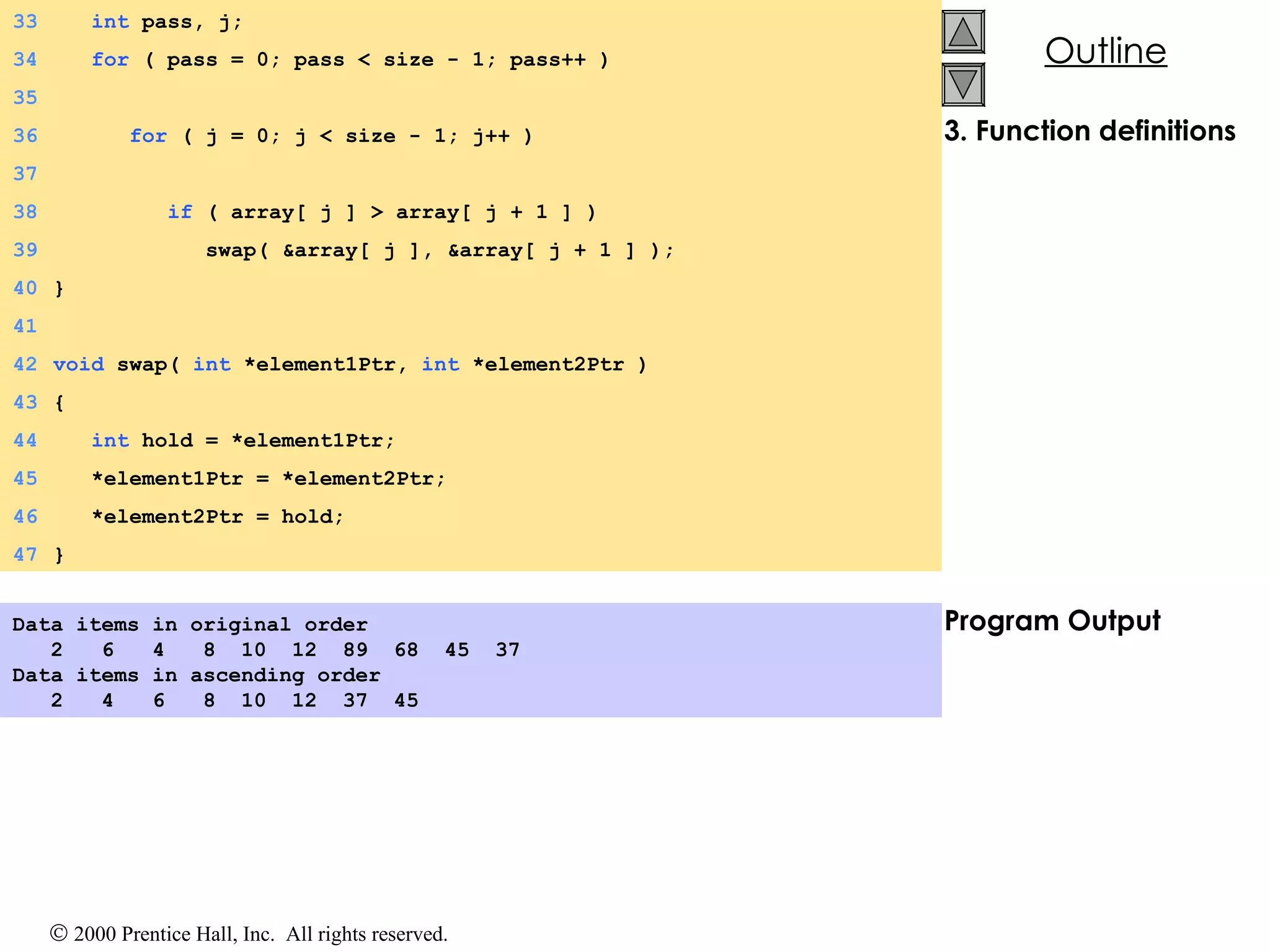 3. Function definitions Program Output Data items in original order 2  6  4  8  10  12  89  68  45  37 Data items in ascending order 2  4  6  8  10  12  37  45  33   int  pass, j;  34   for  ( pass = 0; pass < size - 1; pass++ ) 35 36   for  ( j = 0; j < size - 1; j++ ) 37 38   if  ( array[ j ] > array[ j + 1 ] ) 39   swap( &array[ j ], &array[ j + 1 ] ); 40 } 41 42 void  swap(  int  *element1Ptr,  int  *element2Ptr ) 43 { 44   int  hold = *element1Ptr; 45   *element1Ptr = *element2Ptr; 46   *element2Ptr = hold; 47 } 
