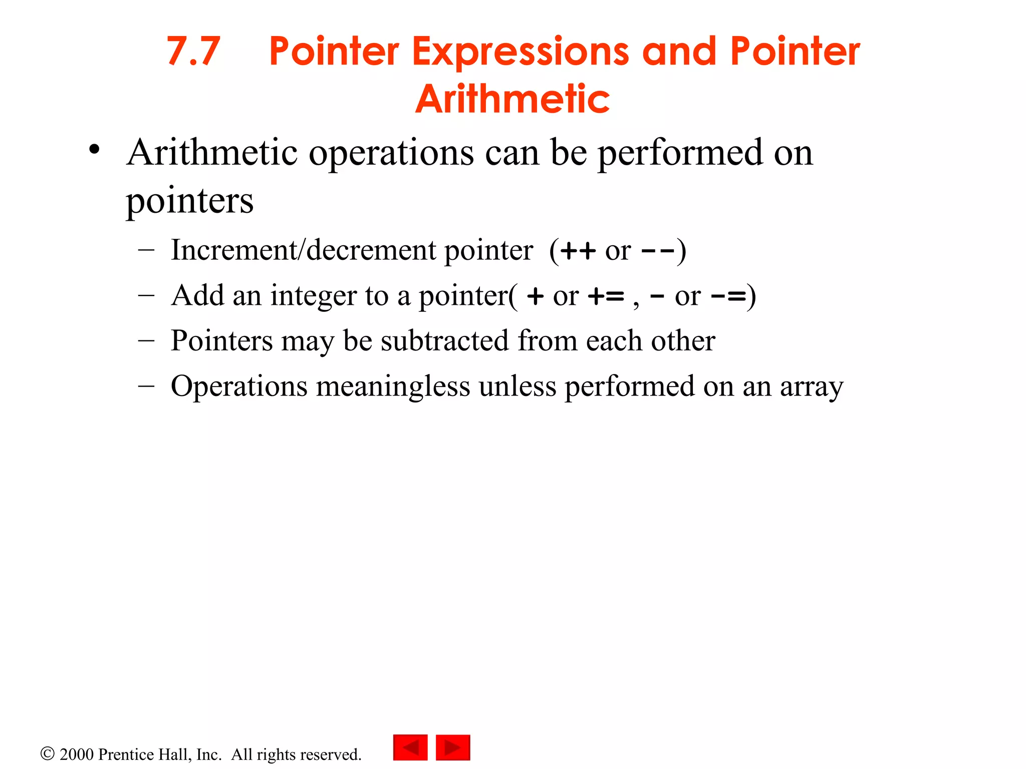 7.7 Pointer Expressions and Pointer Arithmetic Arithmetic operations can be performed on pointers Increment/decrement pointer  ( ++  or  -- ) Add an integer to a pointer(  +  or  +=  ,  -  or  -= ) Pointers may be subtracted from each other Operations meaningless unless performed on an array   
