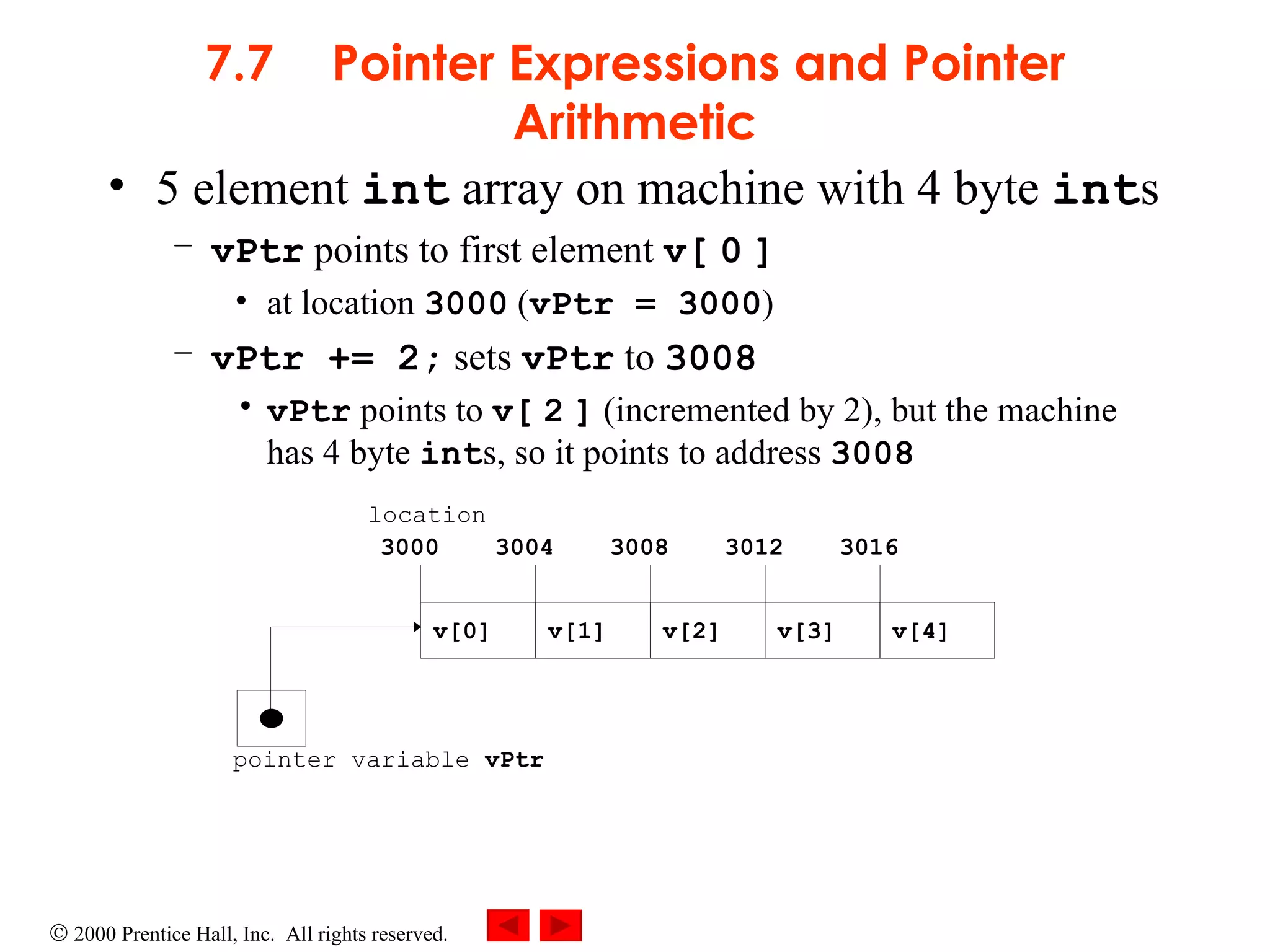 7.7 Pointer Expressions and Pointer Arithmetic 5 element  int  array on machine with 4 byte  int s vPtr  points to first element  v[   0   ] at location  3000  ( vPtr = 3000 ) vPtr += 2;  sets  vPtr  to  3008 vPtr  points to  v[   2   ]  (incremented by 2), but the machine has 4 byte  int s, so it points to address  3008   pointer variable  vPtr v[0] v[1] v[2] v[4] v[3] 3000 3004 3008 3012 3016 location 