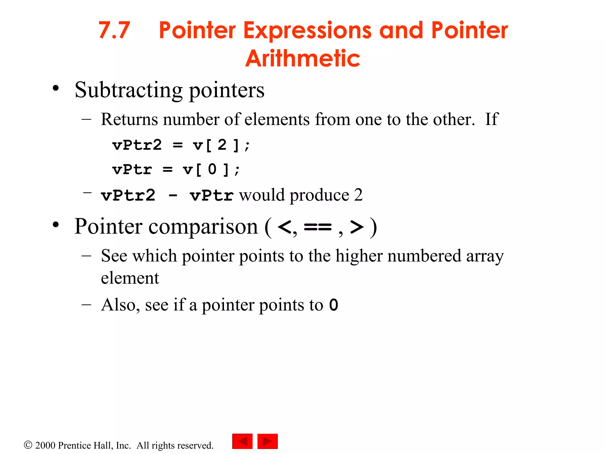 7.7 Pointer Expressions and Pointer Arithmetic Subtracting pointers Returns number of elements from one to the other.  If vPtr2 = v[   2   ]; vPtr = v[   0   ]; vPtr2 - vPtr  would produce 2 Pointer comparison (  < ,  ==  ,  >  ) See which pointer points to the higher numbered array element Also, see if a pointer points to  0 