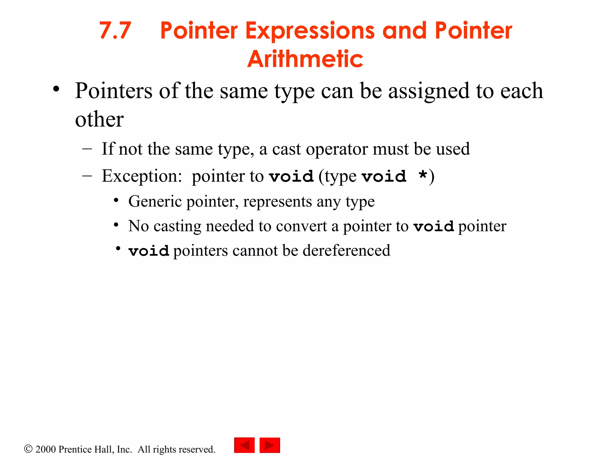 7.7 Pointer Expressions and Pointer Arithmetic Pointers of the same type can be assigned to each other If not the same type, a cast operator must be used Exception:  pointer to  void  (type  void * ) Generic pointer, represents any type No casting needed to convert a pointer to  void  pointer void  pointers cannot be dereferenced 