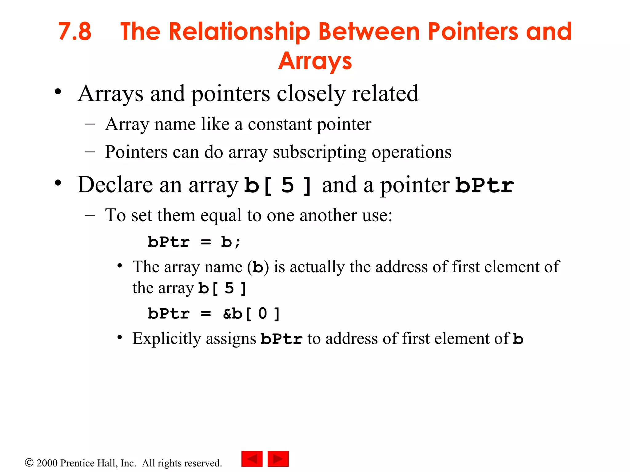 7.8 The Relationship Between Pointers and Arrays Arrays and pointers closely related Array name like a constant pointer Pointers can do array subscripting operations Declare an array  b[   5   ]  and a pointer  bPtr To set them equal to one another use: bPtr = b;  The array name ( b ) is actually the address of first element of the array  b[   5   ] bPtr = &b[   0   ]  Explicitly assigns  bPtr  to address of first element of  b 