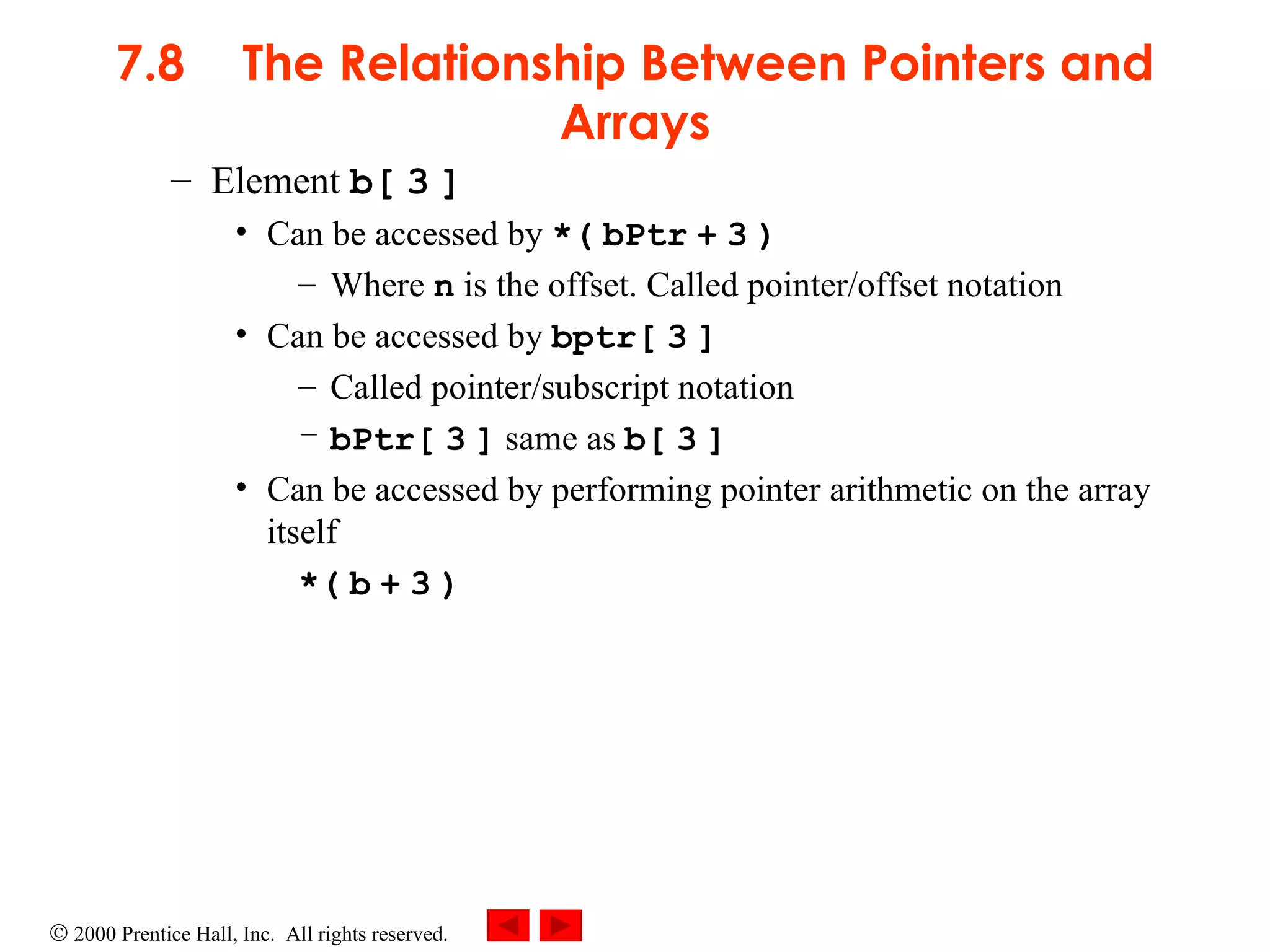 7.8 The Relationship Between Pointers and Arrays Element  b[   3   ]  Can be accessed by  *(   bPtr   +   3   ) Where  n  is the offset. Called pointer/offset notation Can be accessed by  bptr[   3   ] Called pointer/subscript notation bPtr[   3   ]  same as  b[   3   ] Can be accessed by performing pointer arithmetic on the array itself *(   b   +   3   ) 