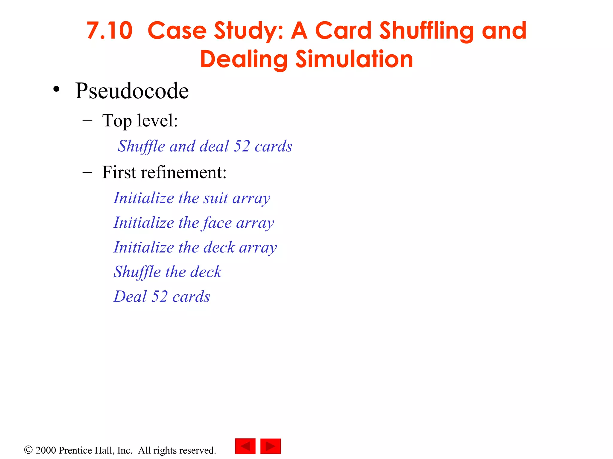 7.10 Case Study: A Card Shuffling and Dealing Simulation Pseudocode Top level: Shuffle and deal 52 cards First refinement: Initialize the suit array Initialize the face array Initialize the deck array Shuffle the deck Deal 52 cards 