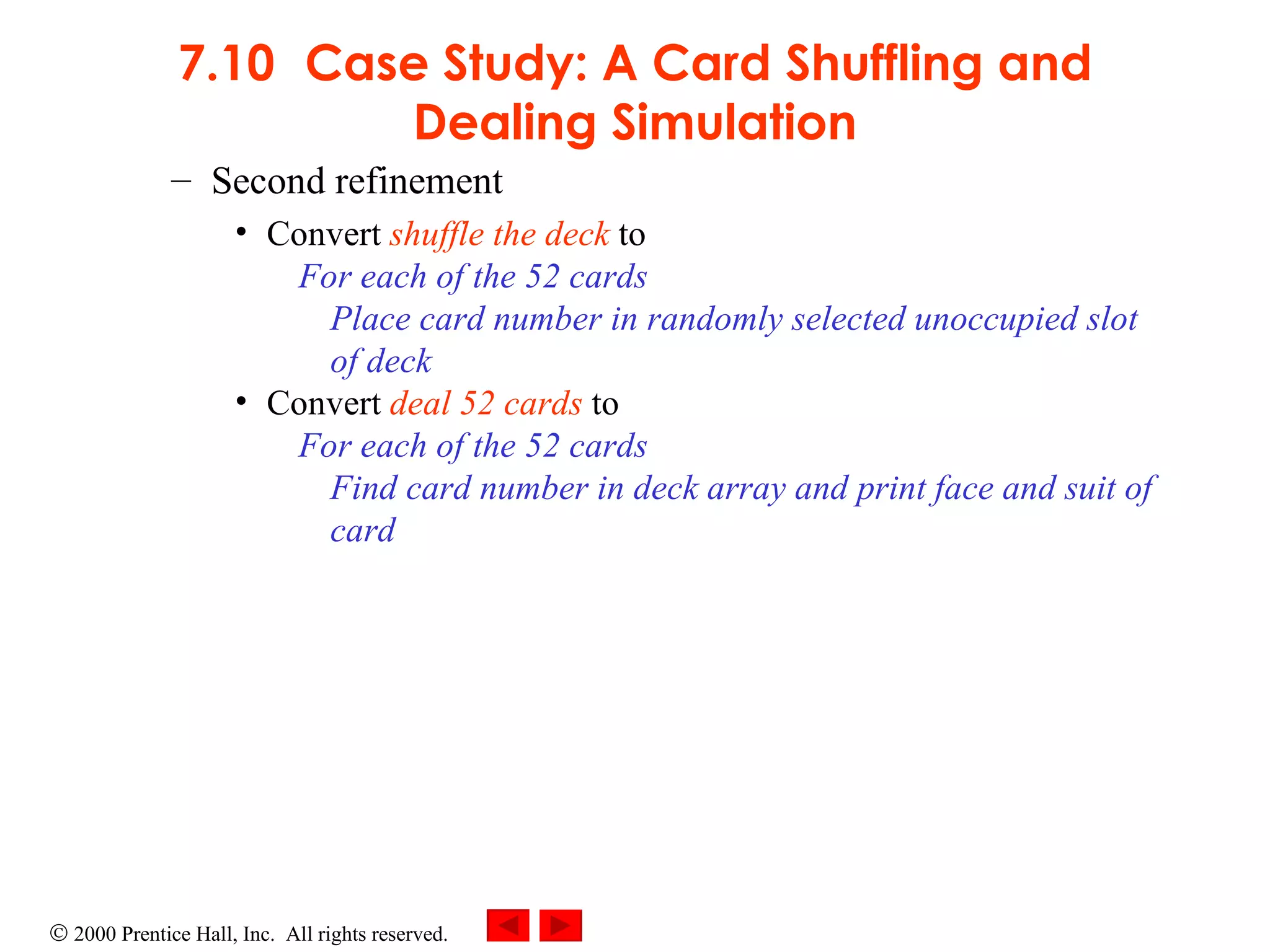 7.10 Case Study: A Card Shuffling and Dealing Simulation Second refinement Convert  shuffle the deck  to For each of the 52 cards Place card number in randomly selected unoccupied slot of deck Convert  deal 52 cards  to For each of the 52 cards Find card number in deck array and print face and suit of card 