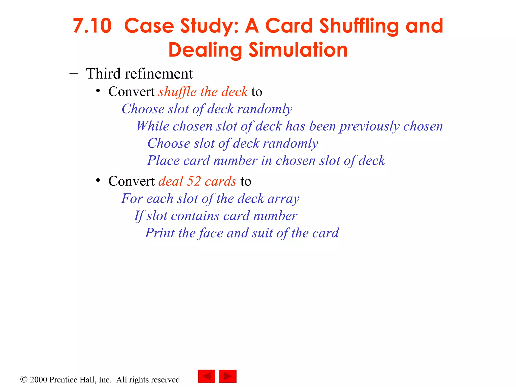 7.10 Case Study: A Card Shuffling and Dealing Simulation Third refinement Convert  shuffle the deck  to Choose slot of deck randomly While chosen slot of deck has been previously chosen Choose slot of deck randomly Place card number in chosen slot of deck Convert  deal 52 cards  to For each slot of the deck array If slot contains card number   Print the face and suit of the card  