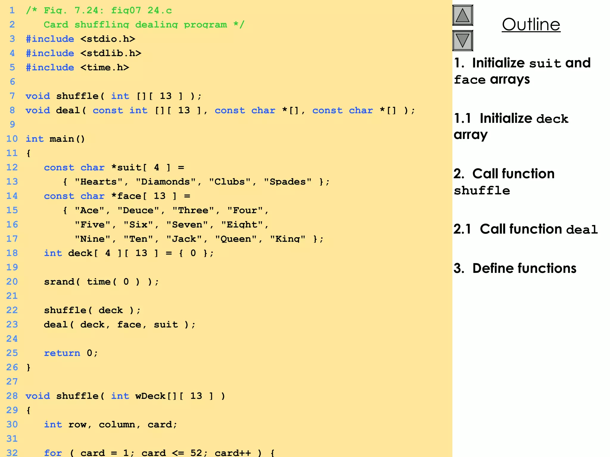 1.  Initialize  suit  and  face  arrays 1.1  Initialize  deck  array 2.  Call function  shuffle 2.1  Call function  deal 3.  Define functions   1 /* Fig. 7.24: fig07_24.c 2   Card shuffling dealing program */ 3 #include  <stdio.h> 4 #include  <stdlib.h> 5 #include  <time.h> 6 7 void  shuffle(  int  [][ 13 ] ); 8 void  deal(  const   int  [][ 13 ],  const   char  *[],  const   char  *[] ); 9 10 int  main() 11 { 12   const   char  *suit[ 4 ] =  13   { &quot;Hearts&quot;, &quot;Diamonds&quot;, &quot;Clubs&quot;, &quot;Spades&quot; }; 14   const   char  *face[ 13 ] =  15   { &quot;Ace&quot;, &quot;Deuce&quot;, &quot;Three&quot;, &quot;Four&quot;, 16   &quot;Five&quot;, &quot;Six&quot;, &quot;Seven&quot;, &quot;Eight&quot;, 17   &quot;Nine&quot;, &quot;Ten&quot;, &quot;Jack&quot;, &quot;Queen&quot;, &quot;King&quot; }; 18   int  deck[ 4 ][ 13 ] = { 0 }; 19 20   srand( time( 0 ) ); 21 22   shuffle( deck ); 23   deal( deck, face, suit ); 24 25   return  0; 26 } 27 28 void  shuffle(  int  wDeck[][ 13 ] ) 29 { 30   int  row, column, card; 31 32   for  ( card = 1; card <= 52; card++ ) { 