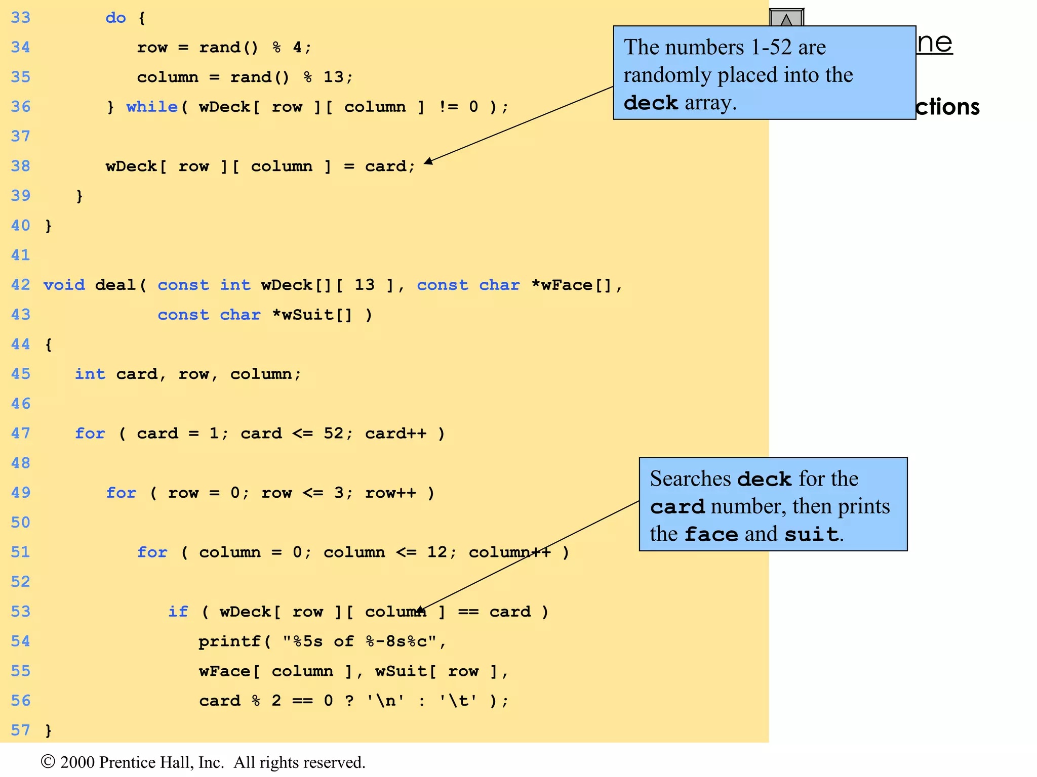 3.  Define functions 33   do  { 34   row = rand() % 4; 35   column = rand() % 13; 36   }  while ( wDeck[ row ][ column ] != 0 ); 37 38   wDeck[ row ][ column ] = card; 39   } 40 } 41 42 void  deal(  const   int  wDeck[][ 13 ],  const   char  *wFace[], 43   const   char  *wSuit[] ) 44 { 45   int  card, row, column; 46 47   for  ( card = 1; card <= 52; card++ ) 48 49   for  ( row = 0; row <= 3; row++ ) 50 51   for  ( column = 0; column <= 12; column++ ) 52 53   if  ( wDeck[ row ][ column ] == card ) 54   printf( &quot;%5s of %-8s%c&quot;, 55   wFace[ column ], wSuit[ row ], 56   card % 2 == 0 ? '\n' : '\t' ); 57 } The numbers 1-52 are randomly placed into the  deck  array. Searches  deck  for the  card  number, then prints the  face  and  suit .  
