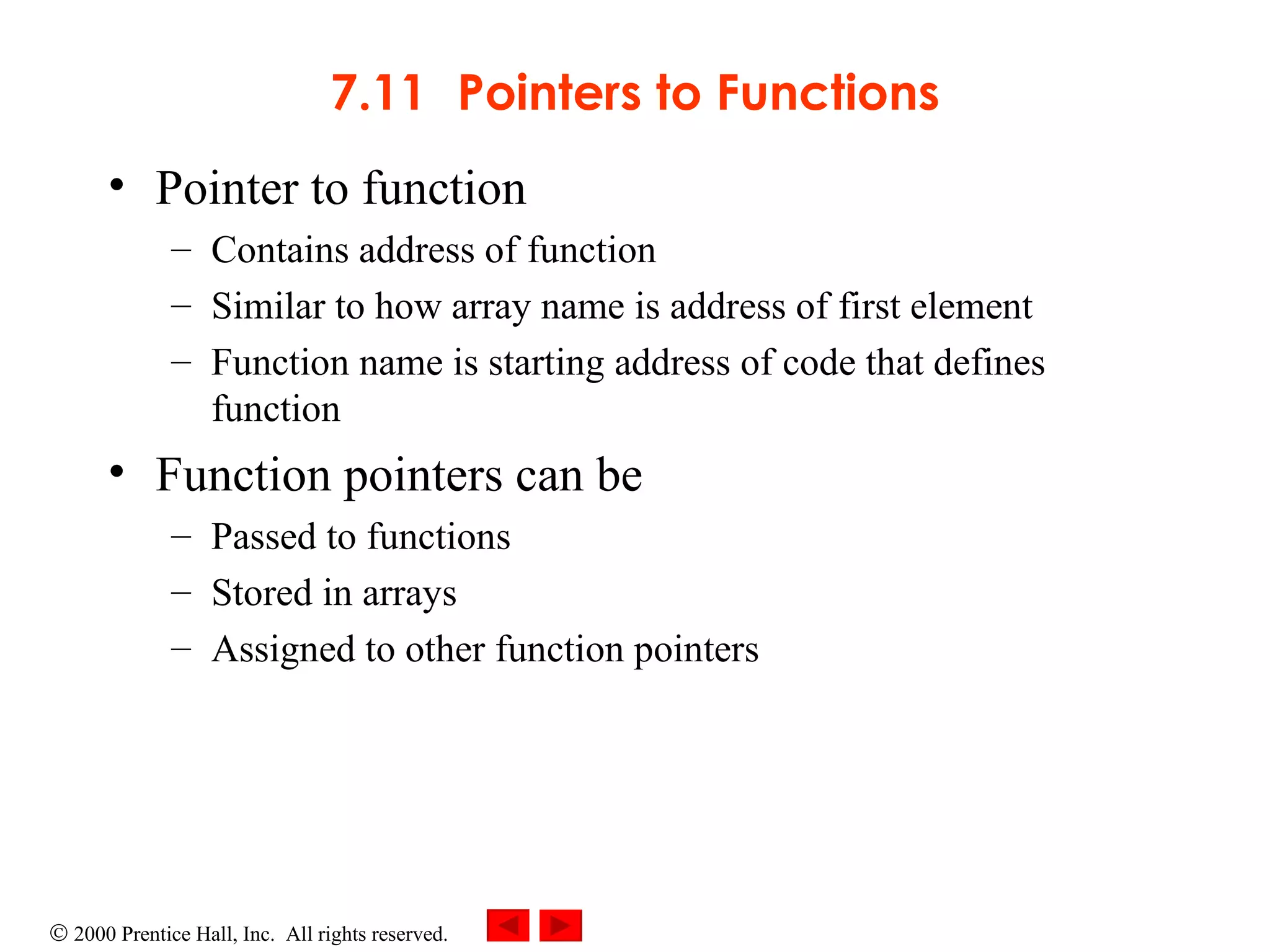7.11 Pointers to Functions Pointer to function Contains address of function Similar to how array name is address of first element Function name is starting address of code that defines function Function pointers can be  Passed to functions Stored in arrays Assigned to other function pointers 