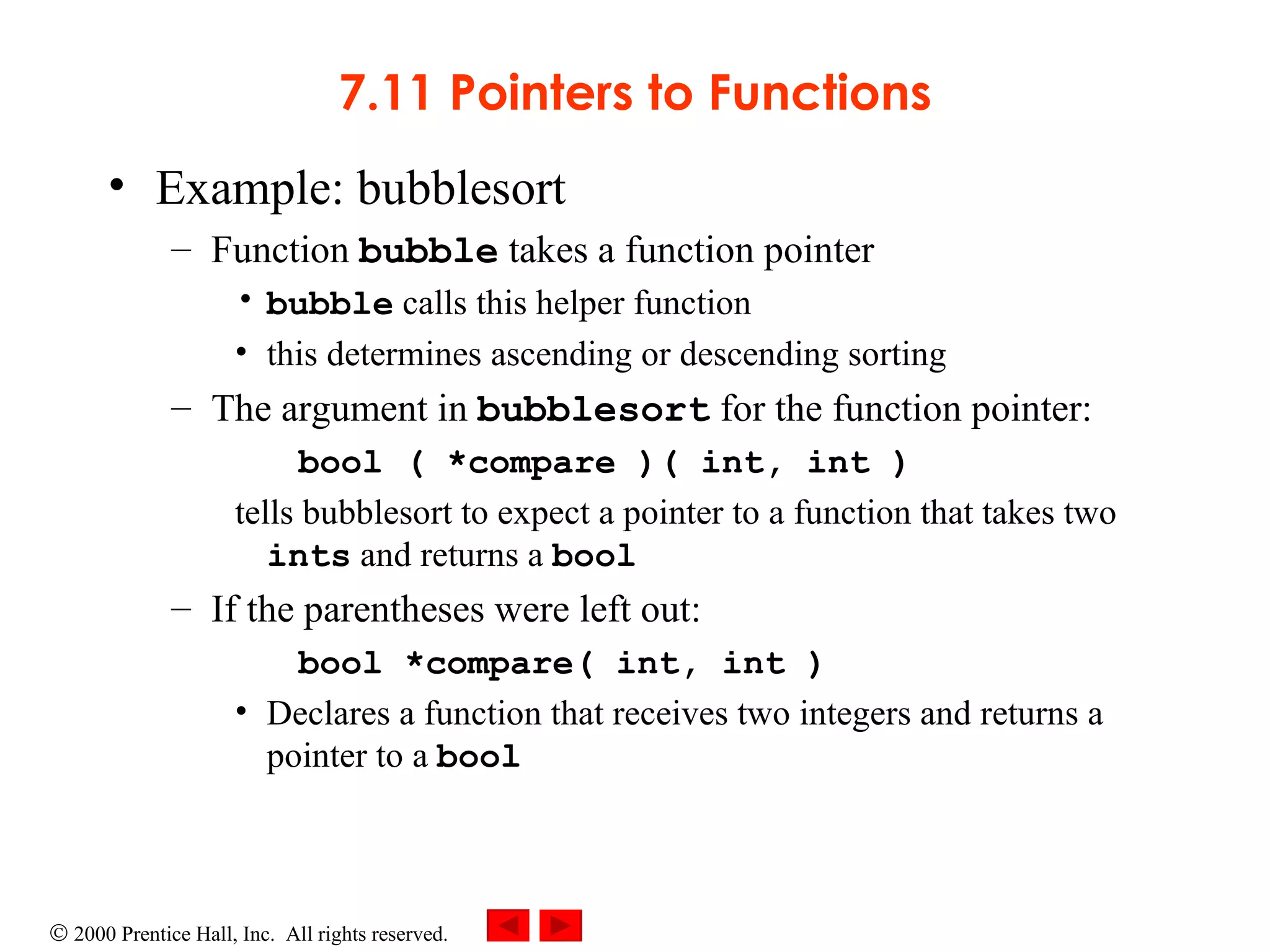 7.11 Pointers to Functions Example: bubblesort Function  bubble  takes a function pointer bubble  calls this helper function this determines ascending or descending sorting The argument in  bubblesort  for the function pointer: bool ( *compare )( int, int ) tells bubblesort to expect a pointer to a function that takes two  ints  and returns a  bool If the parentheses were left out: bool *compare( int, int ) Declares a function that receives two integers and returns a pointer to a  bool 