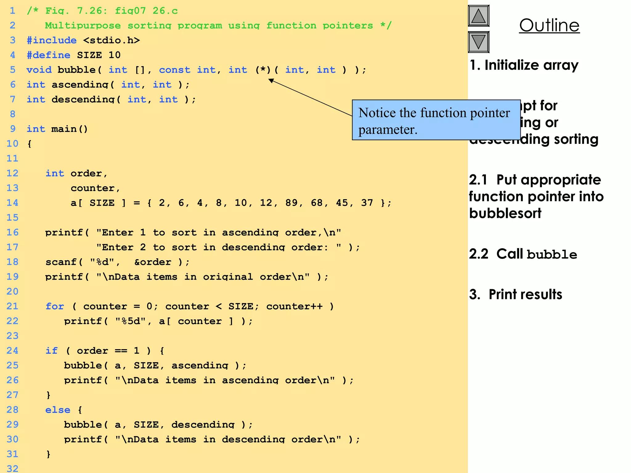 1. Initialize array 2.  Prompt for ascending or descending sorting 2.1  Put appropriate function pointer into bubblesort 2.2  Call  bubble 3.  Print results 1 /* Fig. 7.26: fig07_26.c 2   Multipurpose sorting program using function pointers */ 3 #include  <stdio.h> 4 #define  SIZE 10 5 void  bubble(  int  [],  const   int ,  int  (*)(  int ,  int  ) ); 6 int  ascending(  int ,  int  ); 7 int  descending(  int ,  int  ); 8 9 int  main() 10 { 11   12   int  order,  13   counter, 14   a[ SIZE ] = { 2, 6, 4, 8, 10, 12, 89, 68, 45, 37 }; 15 16   printf( &quot;Enter 1 to sort in ascending order,\n&quot;  17   &quot;Enter 2 to sort in descending order: &quot; ); 18   scanf( &quot;%d&quot;,  &order ); 19   printf( &quot;\nData items in original order\n&quot; ); 20   21   for  ( counter = 0; counter < SIZE; counter++ ) 22   printf( &quot;%5d&quot;, a[ counter ] ); 23 24   if  ( order == 1 ) { 25   bubble( a, SIZE, ascending ); 26   printf( &quot;\nData items in ascending order\n&quot; ); 27   } 28   else  { 29   bubble( a, SIZE, descending ); 30   printf( &quot;\nData items in descending order\n&quot; ); 31   } 32 Notice the function pointer parameter.  