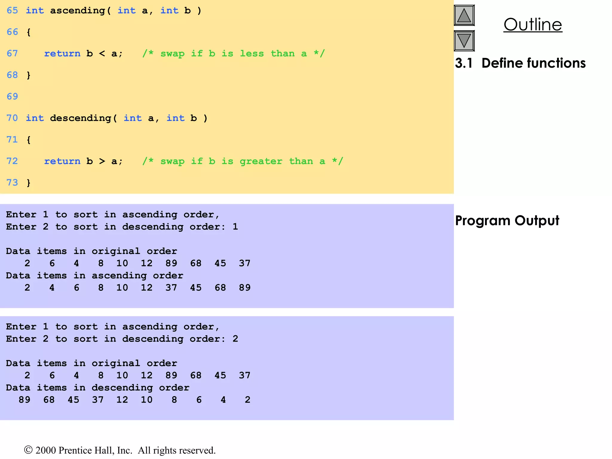 3.1  Define functions Program Output Enter 1 to sort in ascending order, Enter 2 to sort in descending order: 1   Data items in original order 2  6  4  8  10  12  89  68  45  37 Data items in ascending order 2  4  6  8  10  12  37  45  68  89 Enter 1 to sort in ascending order, Enter 2 to sort in descending order: 2   Data items in original order 2  6  4  8  10  12  89  68  45  37 Data items in descending order 89  68  45  37  12  10  8  6  4  2 65 int  ascending(  int  a,  int  b ) 66 { 67   return  b < a;  /* swap if b is less than a */ 68 } 69 70 int  descending(  int  a,  int  b ) 71 { 72   return  b > a;  /* swap if b is greater than a */ 73 } 