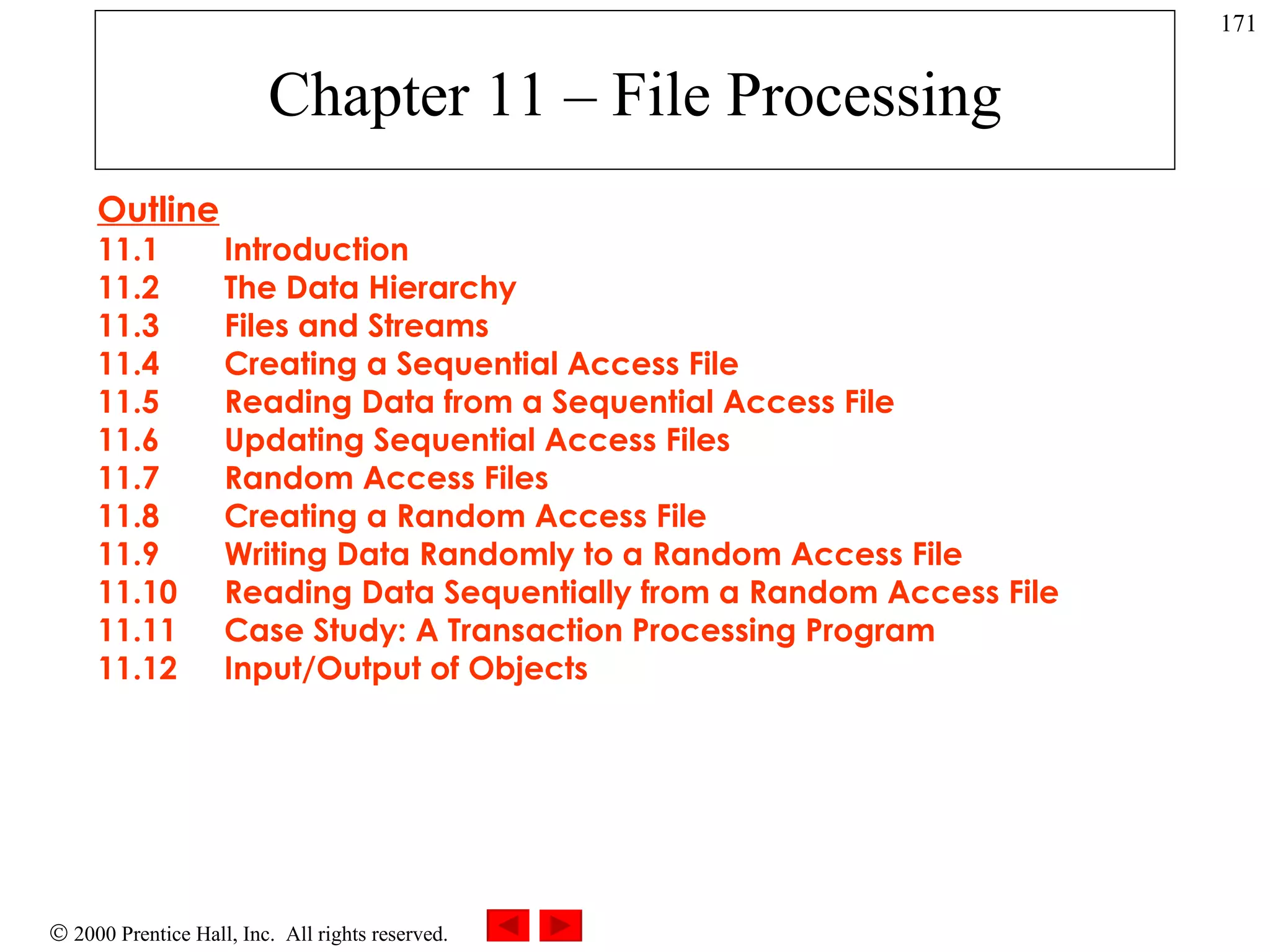 Chapter 11 – File Processing Outline 11.1 Introduction 11.2 The Data Hierarchy 11.3 Files and Streams 11.4 Creating a Sequential Access File 11.5 Reading Data from a Sequential Access File 11.6 Updating Sequential Access Files 11.7 Random Access Files 11.8 Creating a Random Access File 11.9 Writing Data Randomly to a Random Access File 11.10 Reading Data Sequentially from a Random Access File 11.11 Case Study: A Transaction Processing Program 11.12 Input/Output of Objects 