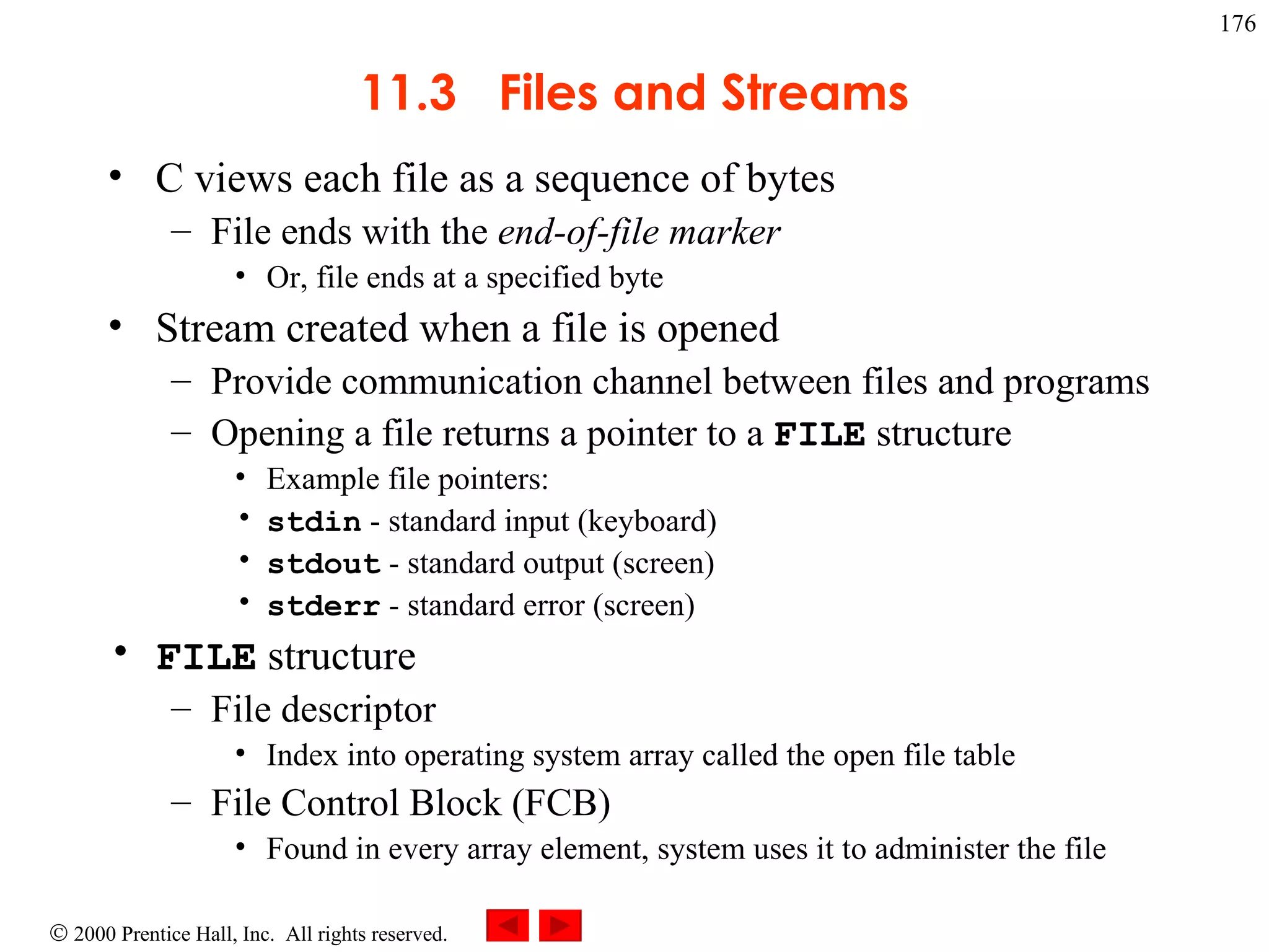 11.3  Files and Streams C views each file as a sequence of bytes File ends with the  end-of-file marker Or, file ends at a specified byte Stream created when a file is opened Provide communication channel between files and programs Opening a file returns a pointer to a  FILE  structure Example file pointers: stdin  - standard input (keyboard) stdout  - standard output (screen) stderr  - standard error (screen) FILE  structure File descriptor Index into operating system array called the open file table File Control Block (FCB) Found in every array element, system uses it to administer the file 