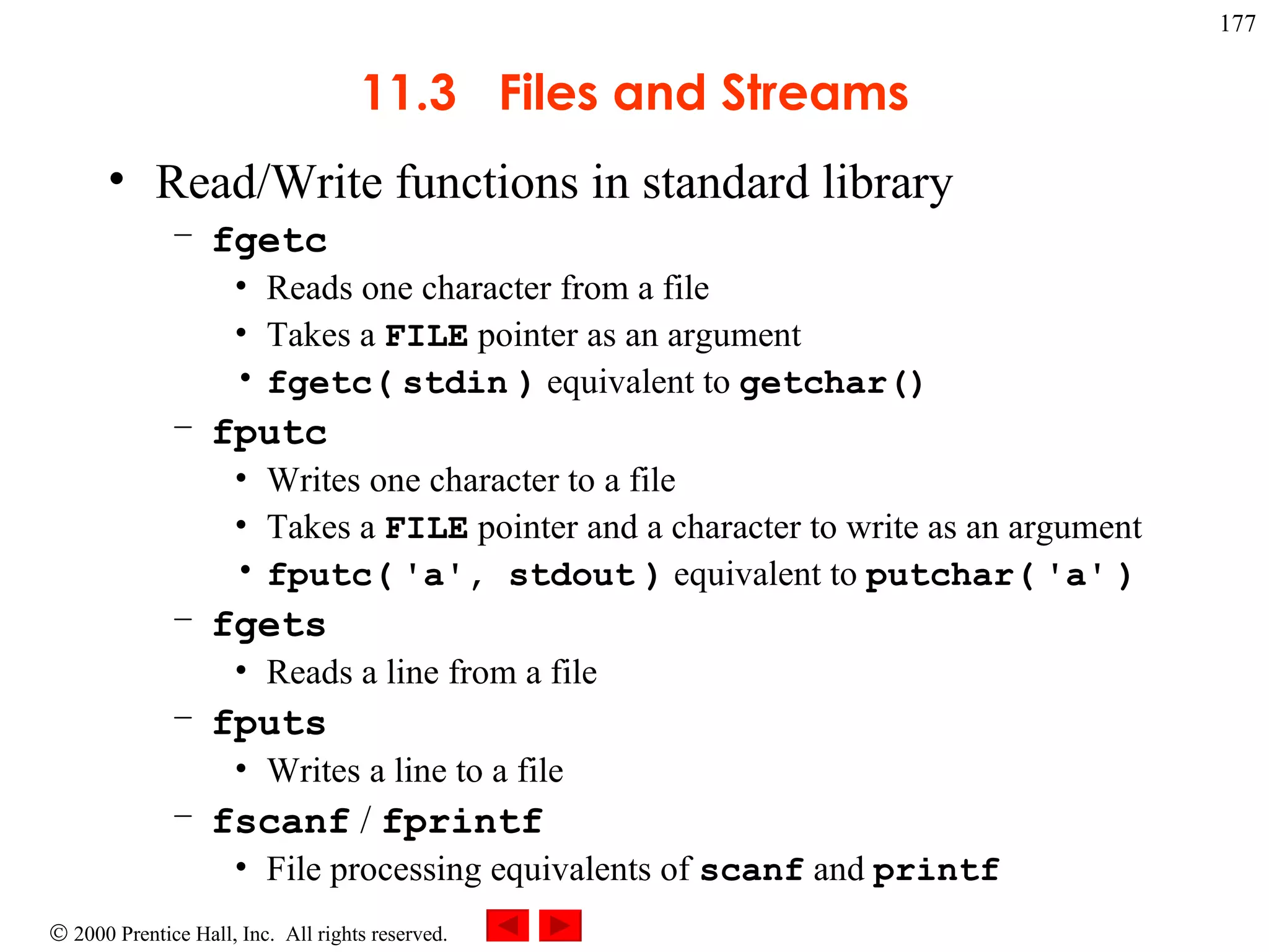 11.3  Files and Streams Read/Write functions in standard library fgetc Reads one character from a file Takes a  FILE  pointer as an argument fgetc(   stdin   )  equivalent to  getchar() fputc Writes one character to a file Takes a  FILE  pointer and a character to write as an argument fputc(   'a', stdout   )  equivalent to  putchar(   'a'   ) fgets Reads a line from a file fputs Writes a line to a file fscanf  /  fprintf File processing equivalents of  scanf  and  printf 