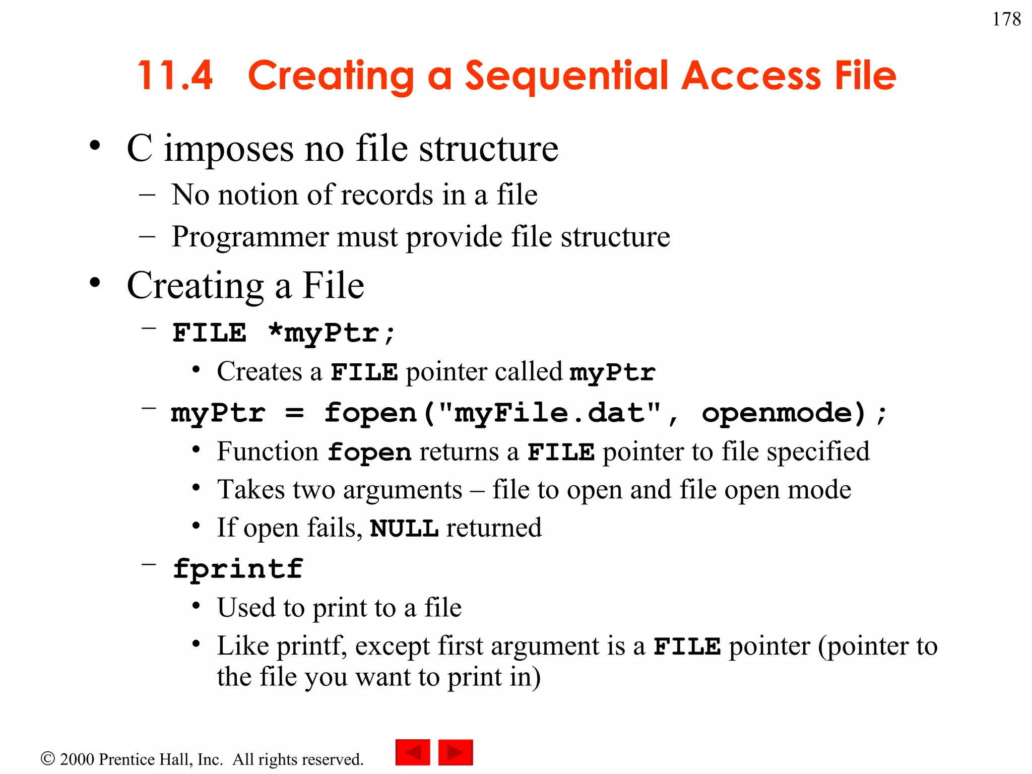 11.4  Creating a Sequential Access File C imposes no file structure No notion of records in a file Programmer must provide file structure Creating a File FILE *myPtr; Creates a  FILE  pointer called  myPtr myPtr = fopen(&quot;myFile.dat&quot;, openmode); Function  fopen  returns a  FILE  pointer to file specified Takes two arguments  –  file to open and file open mode If open fails,  NULL  returned fprintf Used to print to a file Like printf, except first argument is a  FILE  pointer (pointer to the file you want to print in) 