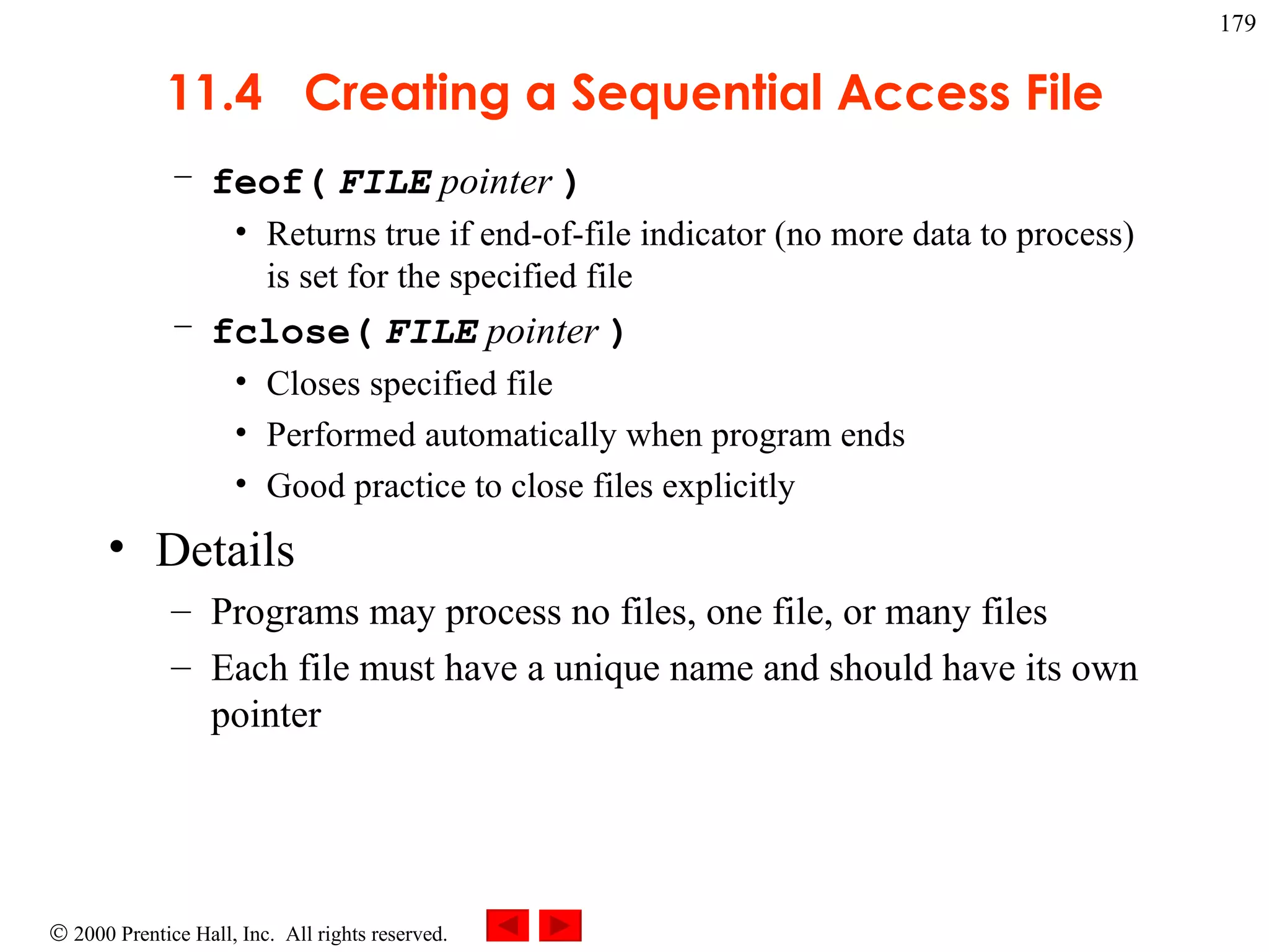 11.4  Creating a Sequential Access File feof(   FILE  pointer   ) Returns true if end-of-file indicator (no more data to process) is set for the specified file fclose(   FILE  pointer   ) Closes specified file Performed automatically when program ends Good practice to close files explicitly Details Programs may process no files, one file, or many files Each file must have a unique name and should have its own pointer 