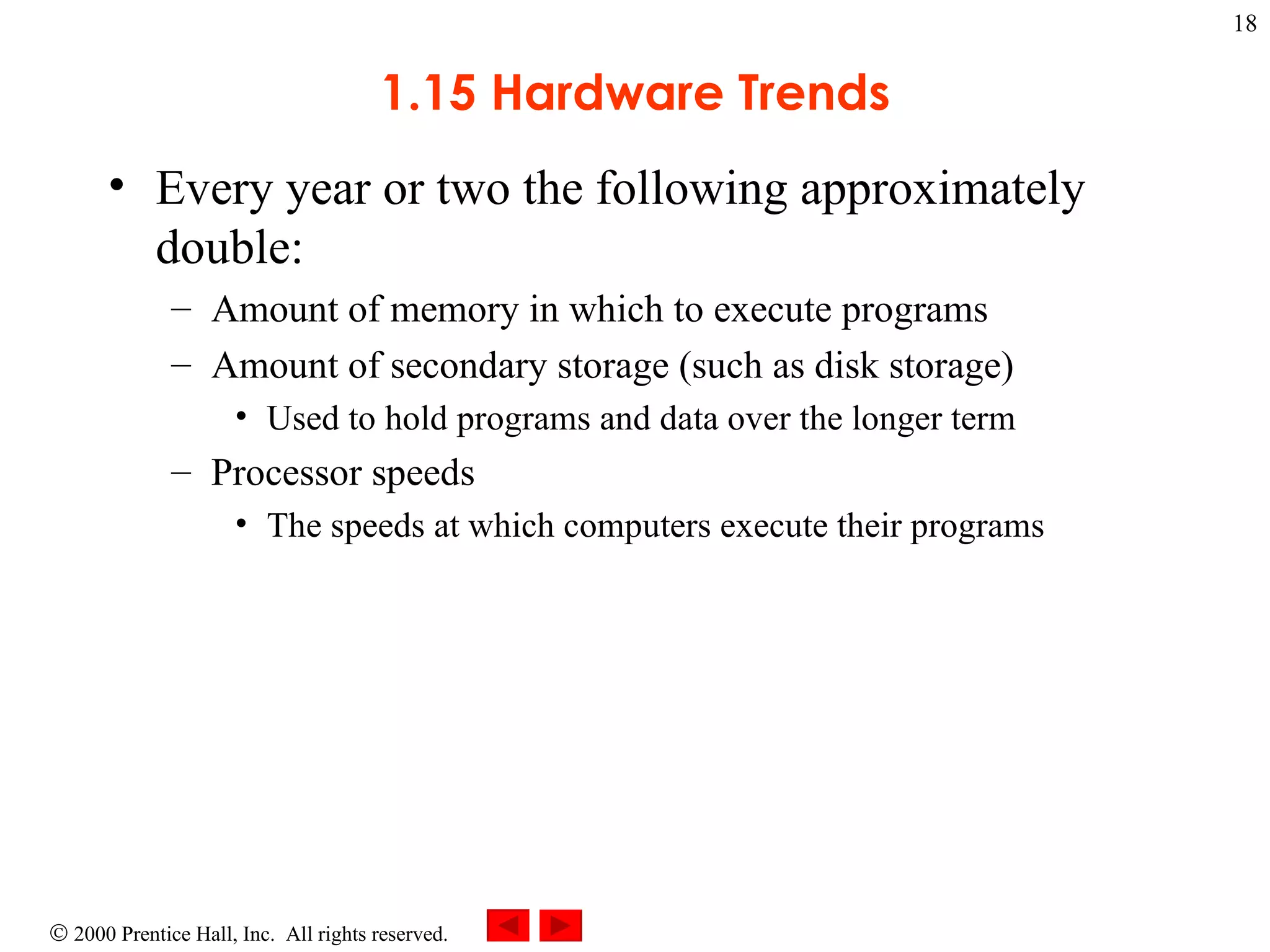 1.15 Hardware Trends Every year or two the following approximately double: Amount of memory in which to execute programs Amount of secondary storage (such as disk storage) Used to hold programs and data over the longer term Processor speeds The speeds at which computers execute their programs 