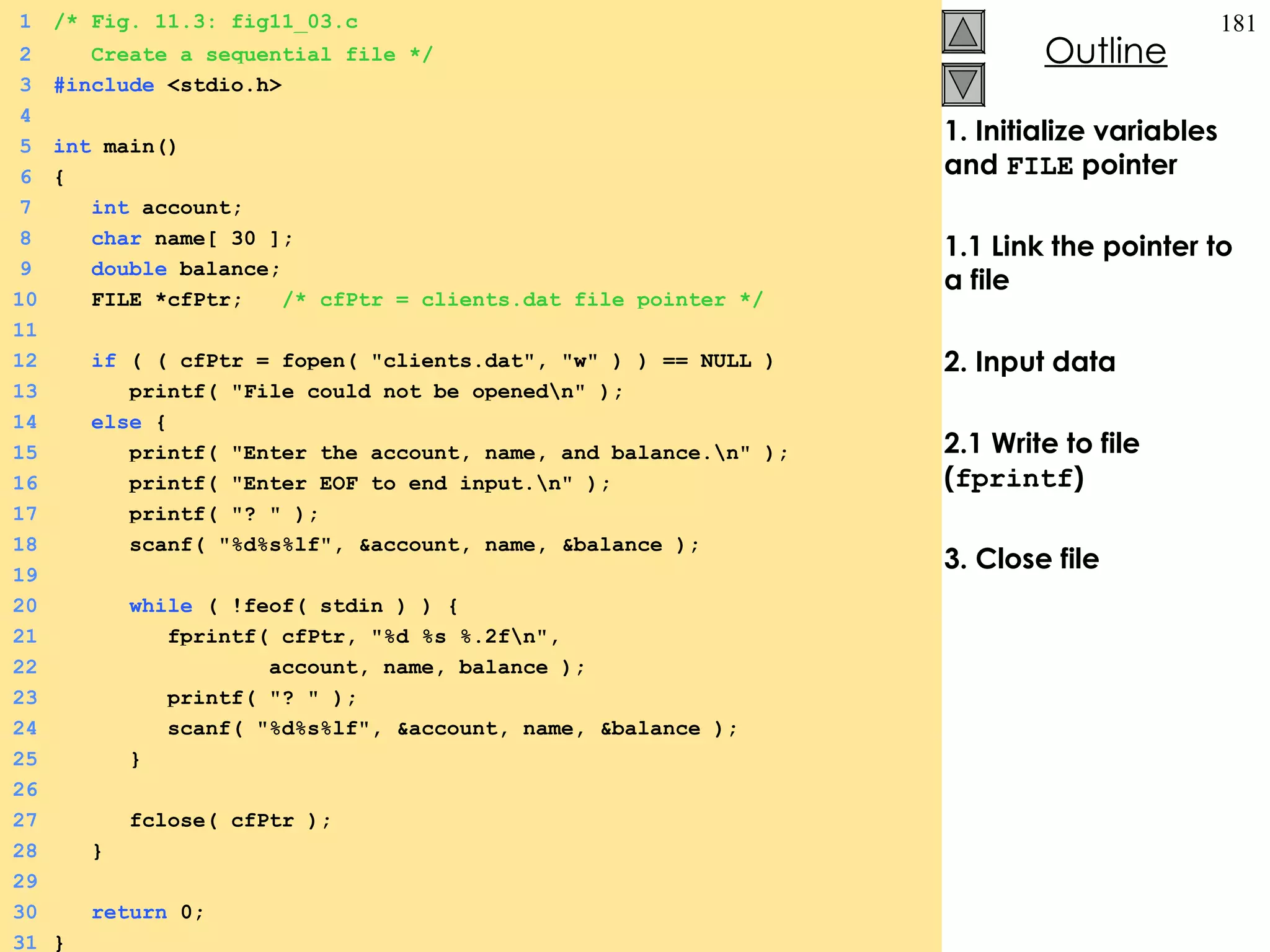 1. Initialize variables and  FILE  pointer 1.1 Link the pointer to a file 2. Input data 2.1 Write to file ( fprintf ) 3. Close file 1 /* Fig. 11.3: fig11_03.c 2   Create a sequential file */ 3 #include  <stdio.h> 4 5 int  main() 6 {  7   int  account; 8   char  name[ 30 ]; 9   double  balance; 10   FILE *cfPtr;  /* cfPtr = clients.dat file pointer */ 11 12   if  ( ( cfPtr = fopen( &quot;clients.dat&quot;, &quot;w&quot; ) ) == NULL ) 13   printf( &quot;File could not be opened\n&quot; ); 14   else  {  15   printf( &quot;Enter the account, name, and balance.\n&quot; ); 16   printf( &quot;Enter EOF to end input.\n&quot; ); 17   printf( &quot;? &quot; ); 18   scanf( &quot;%d%s%lf&quot;, &account, name, &balance ); 19 20   while  ( !feof( stdin ) ) {  21   fprintf( cfPtr, &quot;%d %s %.2f\n&quot;,  22   account, name, balance ); 23   printf( &quot;? &quot; ); 24   scanf( &quot;%d%s%lf&quot;, &account, name, &balance ); 25   } 26   27   fclose( cfPtr ); 28   } 29 30   return  0; 31 } 