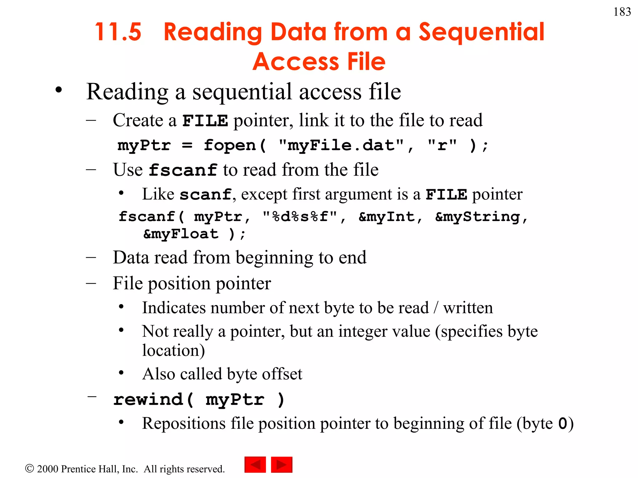 11.5  Reading Data from a Sequential Access File Reading a sequential access file Create a  FILE  pointer, link it to the file to read myPtr = fopen( &quot;myFile.dat&quot;, &quot;r&quot; ); Use  fscanf  to read from the file Like  scanf , except first argument is a  FILE  pointer fscanf( myPtr, &quot;%d%s%f&quot;, &myInt, &myString, &myFloat ); Data read from beginning to end File position pointer Indicates number of next byte to be read / written Not really a pointer, but an integer value (specifies byte location) Also called byte offset rewind( myPtr ) Repositions file position pointer to beginning of file (byte  0 ) 