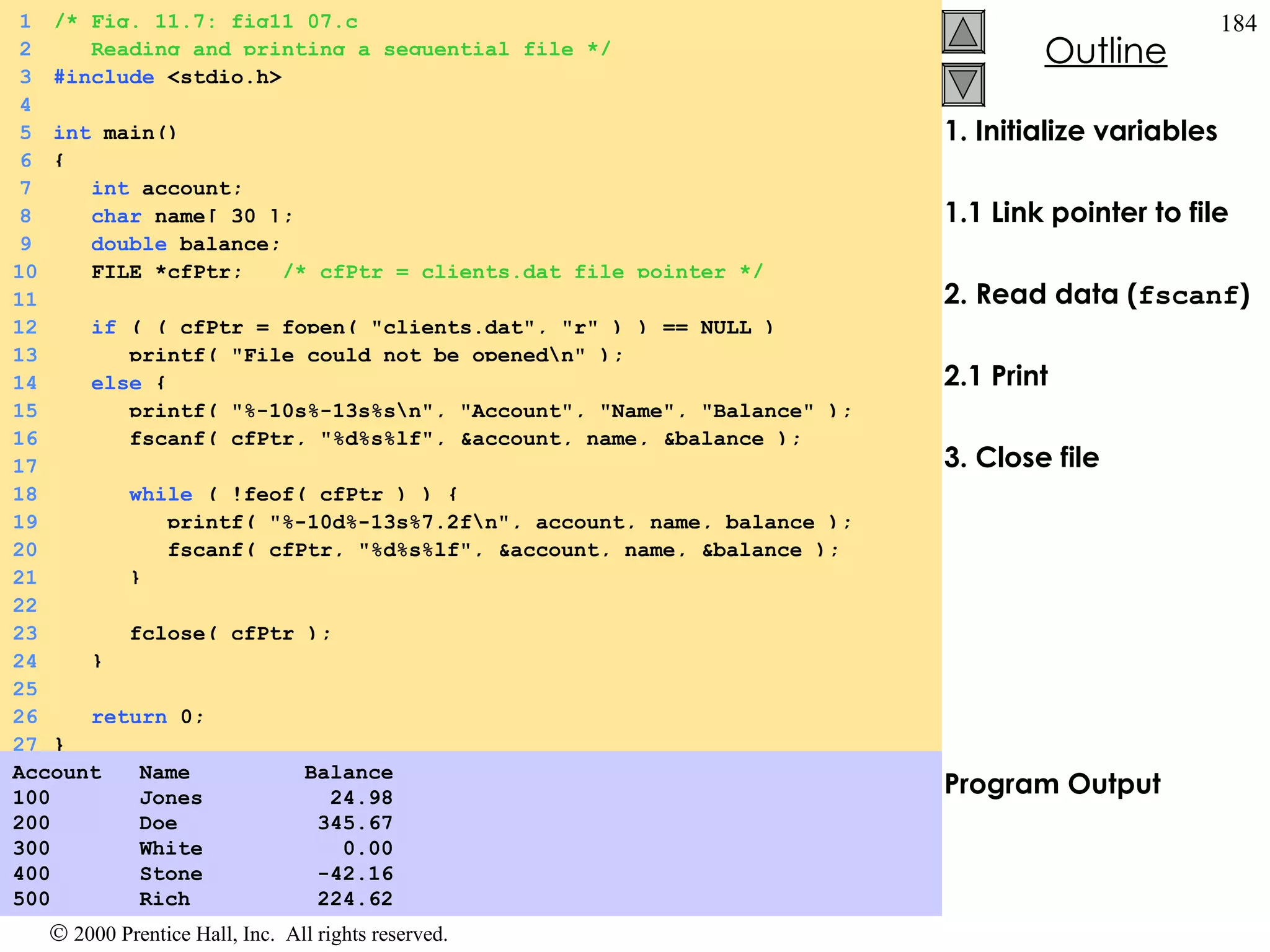 1. Initialize variables 1.1 Link pointer to file 2. Read data ( fscanf ) 2.1 Print 3. Close file Program Output Account  Name  Balance 100  Jones  24.98 200  Doe  345.67 300  White  0.00 400  Stone  -42.16 500   Rich  224.62  1 /* Fig. 11.7: fig11_07.c 2   Reading and printing a sequential file */ 3 #include  <stdio.h> 4 5 int  main() 6 {  7   int  account; 8   char  name[ 30 ]; 9   double  balance; 10   FILE *cfPtr;  /* cfPtr = clients.dat file pointer */ 11 12   if  ( ( cfPtr = fopen( &quot;clients.dat&quot;, &quot;r&quot; ) ) == NULL ) 13   printf( &quot;File could not be opened\n&quot; ); 14   else  {  15   printf( &quot;%-10s%-13s%s\n&quot;, &quot;Account&quot;, &quot;Name&quot;, &quot;Balance&quot; ); 16   fscanf( cfPtr, &quot;%d%s%lf&quot;, &account, name, &balance ); 17 18   while  ( !feof( cfPtr ) ) {  19   printf( &quot;%-10d%-13s%7.2f\n&quot;, account, name, balance ); 20   fscanf( cfPtr, &quot;%d%s%lf&quot;, &account, name, &balance ); 21   } 22 23   fclose( cfPtr ); 24   } 25 26   return  0; 27 } 