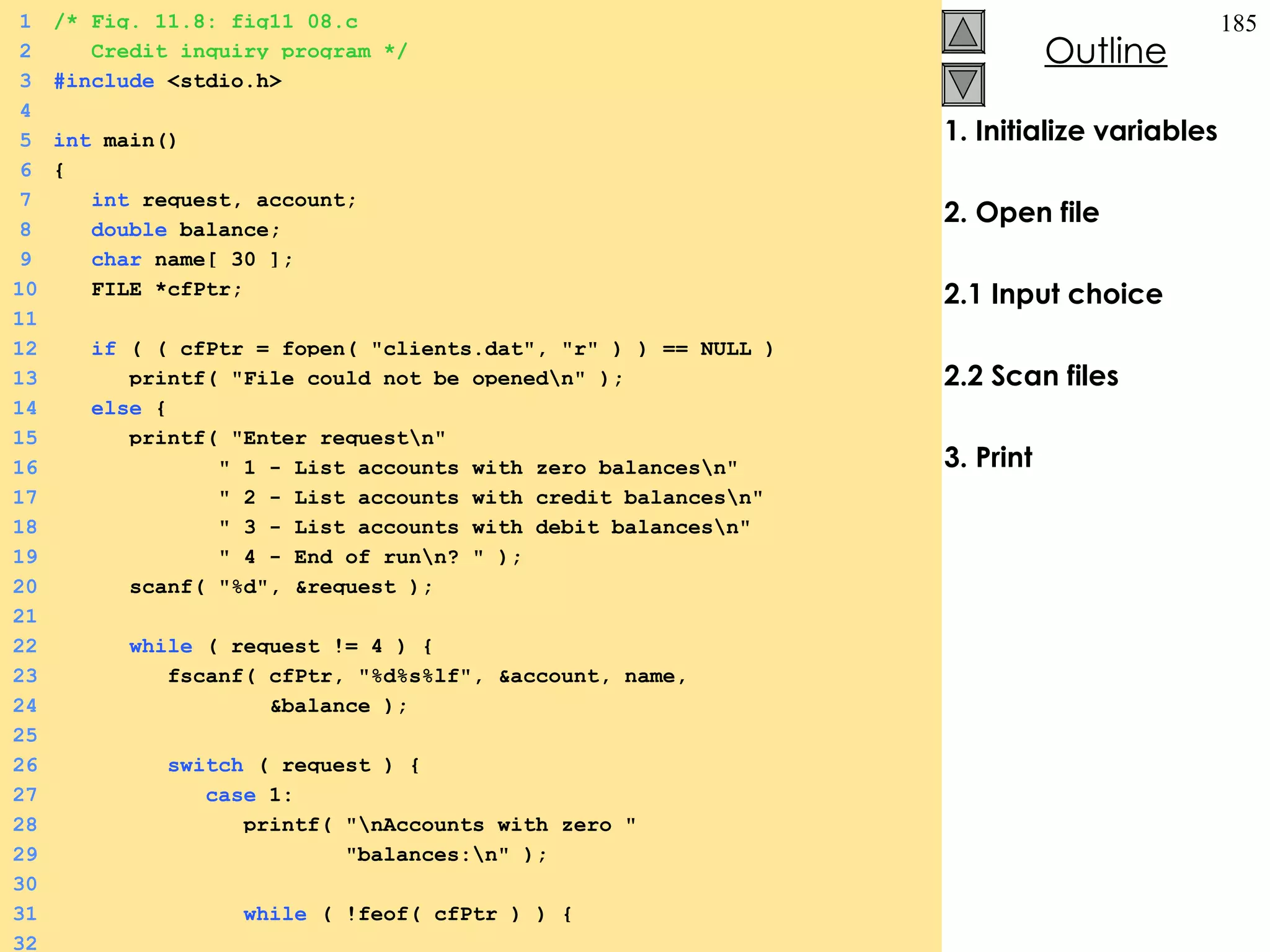 1. Initialize variables 2. Open file 2.1 Input choice 2.2 Scan files 3. Print 1 /* Fig. 11.8: fig11_08.c 2   Credit inquiry program */ 3 #include  <stdio.h> 4 5 int  main() 6 {  7   int  request, account; 8   double  balance; 9   char  name[ 30 ]; 10   FILE *cfPtr; 11 12   if  ( ( cfPtr = fopen( &quot;clients.dat&quot;, &quot;r&quot; ) ) == NULL ) 13   printf( &quot;File could not be opened\n&quot; ); 14   else  {  15   printf( &quot;Enter request\n&quot; 16   &quot; 1 - List accounts with zero balances\n&quot; 17   &quot; 2 - List accounts with credit balances\n&quot; 18   &quot; 3 - List accounts with debit balances\n&quot; 19   &quot; 4 - End of run\n? &quot; ); 20   scanf( &quot;%d&quot;, &request ); 21 22   while  ( request != 4 ) {  23   fscanf( cfPtr, &quot;%d%s%lf&quot;, &account, name,  24   &balance ); 25 26   switch  ( request ) {  27   case  1: 28   printf( &quot;\nAccounts with zero &quot; 29   &quot;balances:\n&quot; ); 30 31   while  ( !feof( cfPtr ) ) {  32 