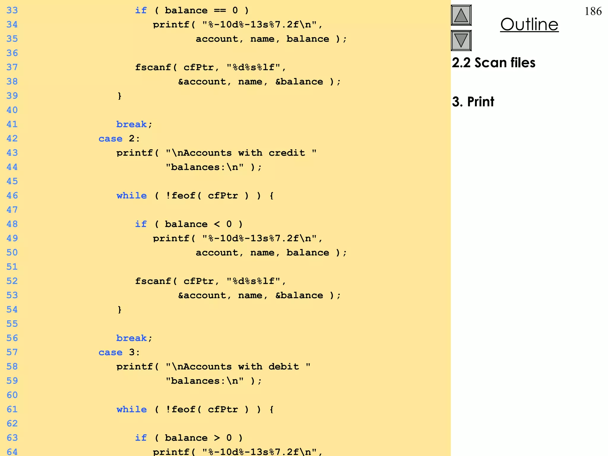 2.2 Scan files 3. Print 33   if  ( balance == 0 ) 34   printf( &quot;%-10d%-13s%7.2f\n&quot;,  35   account, name, balance ); 36 37   fscanf( cfPtr, &quot;%d%s%lf&quot;,  38   &account, name, &balance ); 39   } 40 41   break ; 42   case  2: 43   printf( &quot;\nAccounts with credit &quot; 44   &quot;balances:\n&quot; ); 45 46   while  ( !feof( cfPtr ) ) {  47 48   if  ( balance < 0 ) 49   printf( &quot;%-10d%-13s%7.2f\n&quot;,  50   account, name, balance ); 51 52   fscanf( cfPtr, &quot;%d%s%lf&quot;,  53   &account, name, &balance ); 54   } 55 56   break ; 57   case  3: 58   printf( &quot;\nAccounts with debit &quot; 59   &quot;balances:\n&quot; ); 60 61   while  ( !feof( cfPtr ) ) {  62 63   if  ( balance > 0 ) 64   printf( &quot;%-10d%-13s%7.2f\n&quot;,  