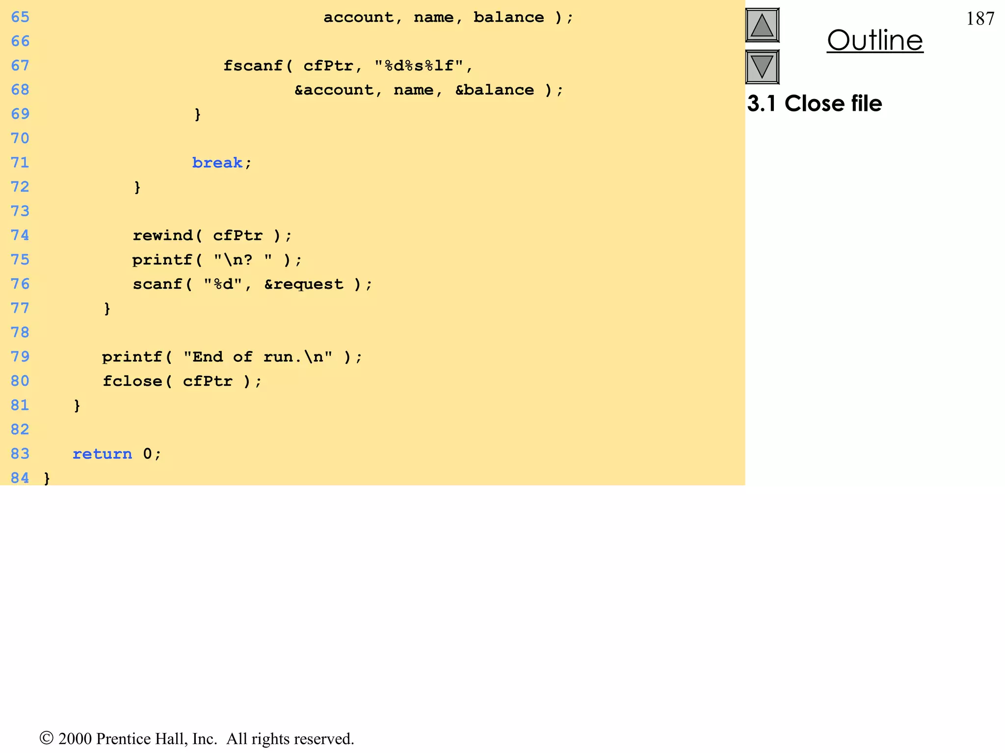 3.1 Close file 65   account, name, balance ); 66 67   fscanf( cfPtr, &quot;%d%s%lf&quot;,  68   &account, name, &balance ); 69   } 70 71   break ;  72   }  73 74   rewind( cfPtr ); 75   printf( &quot;\n? &quot; ); 76   scanf( &quot;%d&quot;, &request ); 77   } 78 79   printf( &quot;End of run.\n&quot; ); 80   fclose( cfPtr ); 81   } 82 83   return  0; 84 } 
