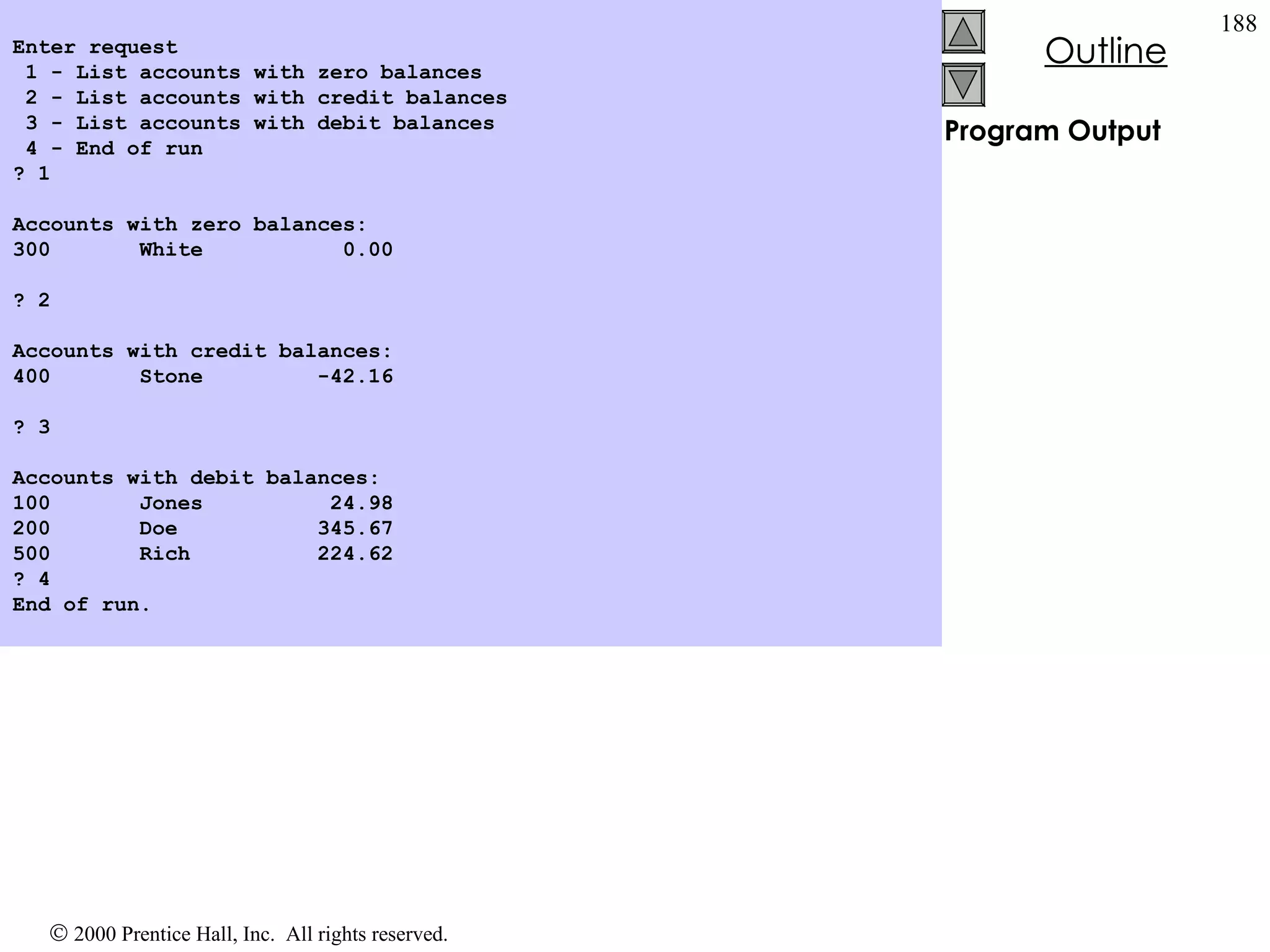 Program Output   Enter request 1 - List accounts with zero balances 2 - List accounts with credit balances 3 - List accounts with debit balances 4 - End of run ? 1   Accounts with zero balances: 300  White  0.00   ? 2   Accounts with credit balances: 400  Stone  -42.16   ? 3   Accounts with debit balances: 100  Jones  24.98 200  Doe  345.67 500  Rich  224.62 ? 4 End of run. 