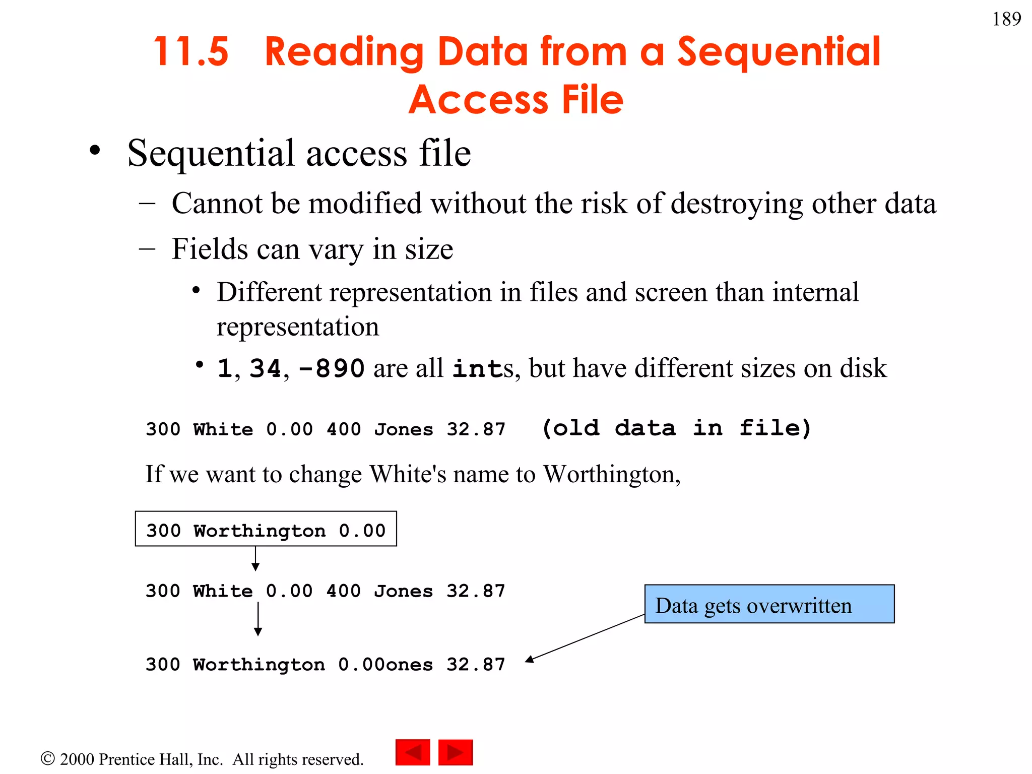 11.5  Reading Data from a Sequential Access File Sequential access file  Cannot be modified without the risk of destroying other data Fields can vary in size Different representation in files and screen than internal representation 1 ,  34 ,  -890  are all  int s, but have different sizes on disk 300 White 0.00 400 Jones 32.87   (old data in file) If we want to change White's name to Worthington, 300 White 0.00 400 Jones 32.87 300 Worthington 0.00ones 32.87 300 Worthington 0.00 Data gets overwritten 