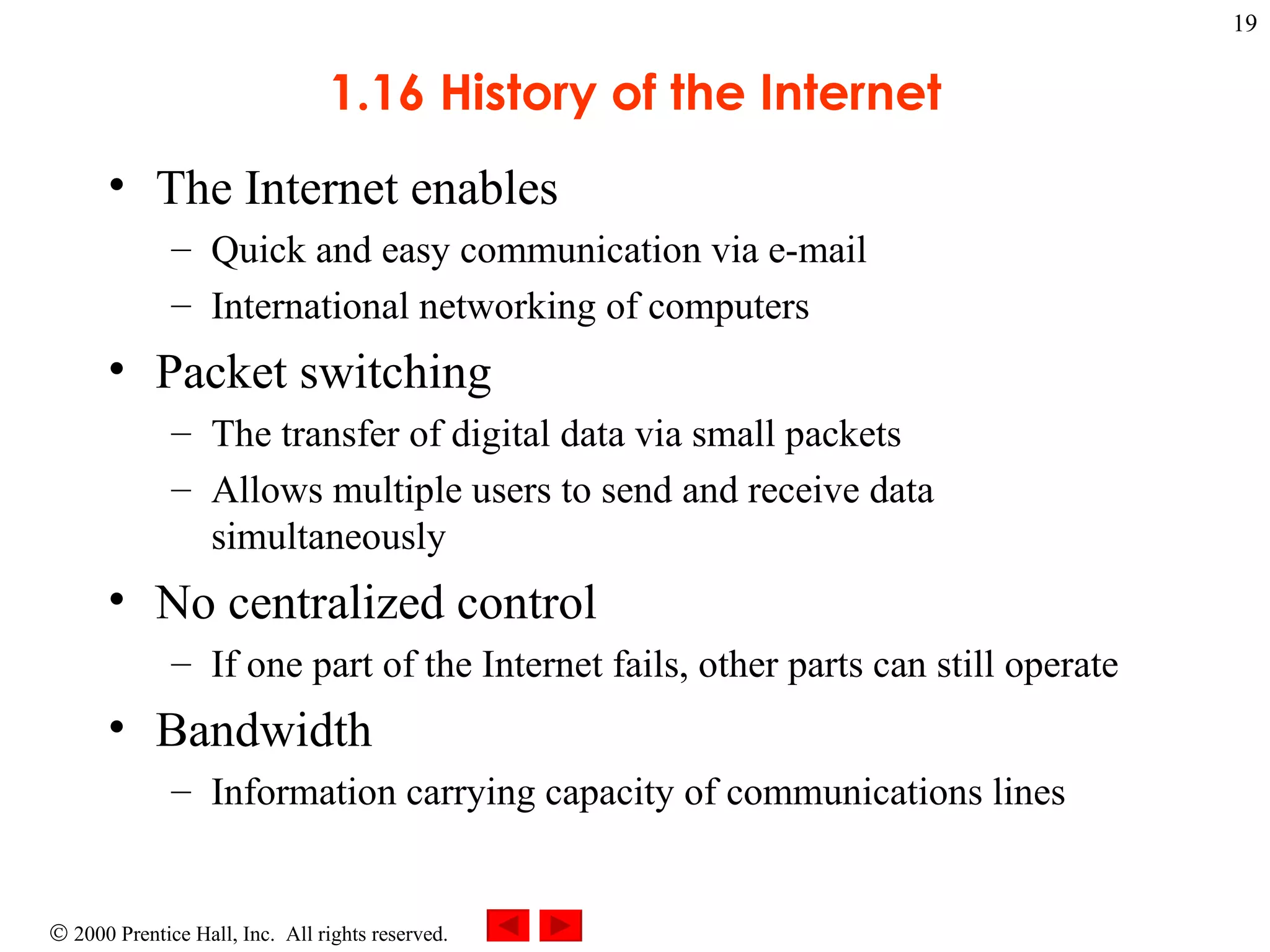 1.16 History of the Internet The Internet enables Quick and easy communication via e-mail International networking of computers Packet switching The transfer of digital data via small packets Allows multiple users to send and receive data simultaneously No centralized control If one part of the Internet fails, other parts can still operate Bandwidth  Information carrying capacity of communications lines 