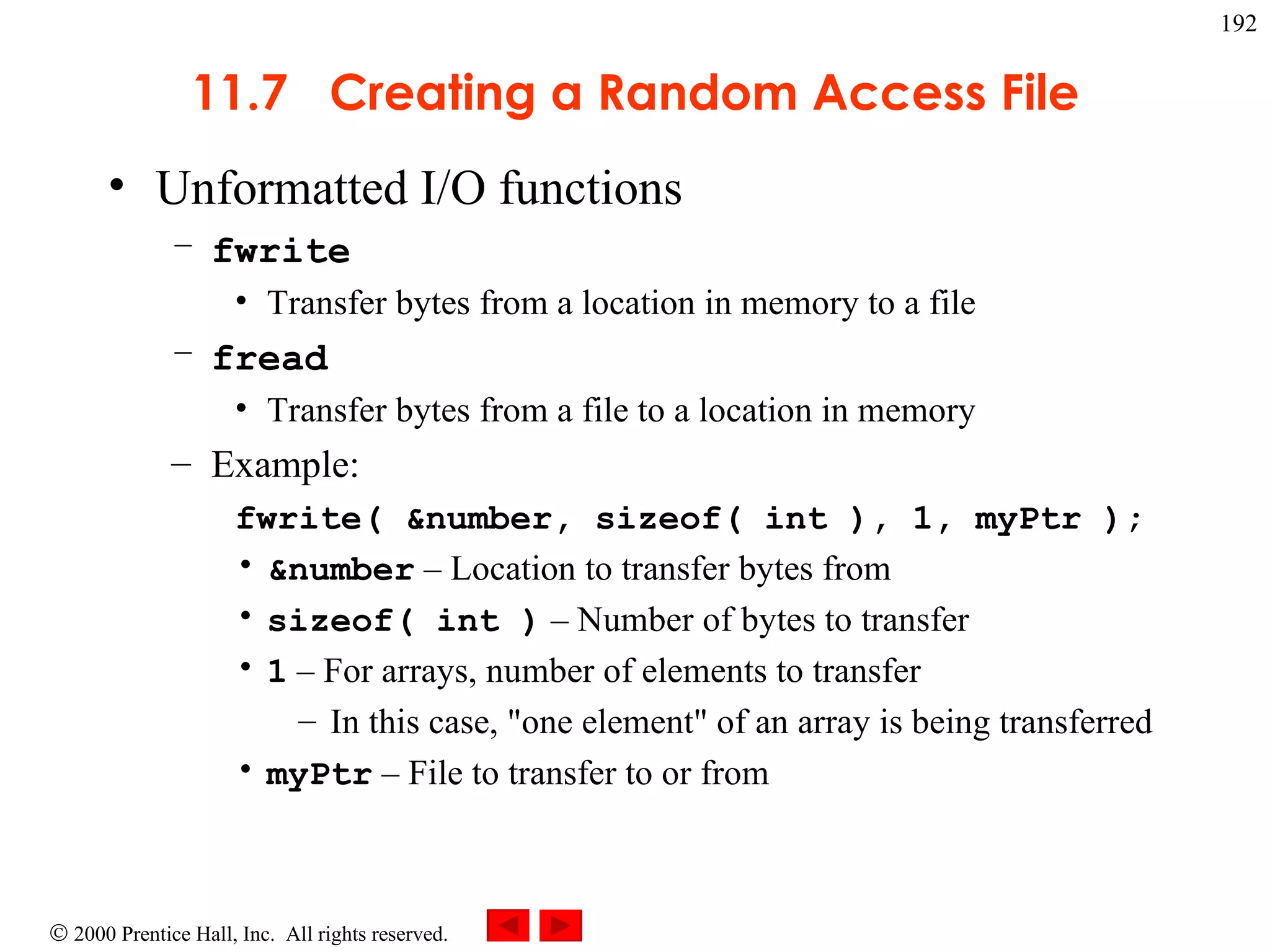 11.7  Creating a Random Access File Unformatted I/O functions fwrite Transfer bytes from a location in memory to a file fread Transfer bytes from a file to a location in memory Example: fwrite( &number, sizeof( int ), 1, myPtr );   &number  – Location to transfer bytes from sizeof( int )  – Number of bytes to transfer 1  – For arrays, number of elements to transfer In this case, &quot;one element&quot; of an array is being transferred myPtr  – File to transfer to or from 