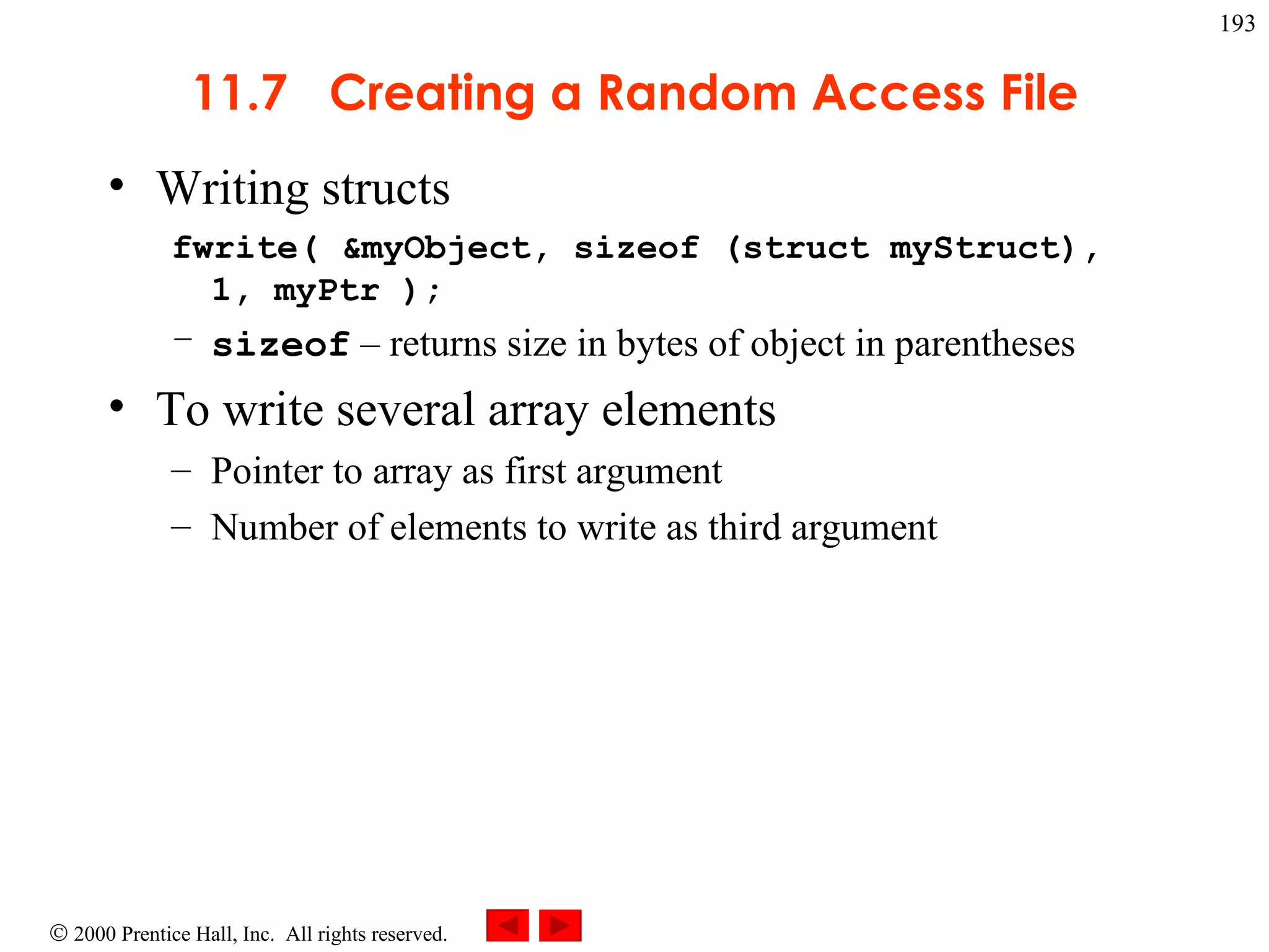 11.7  Creating a Random Access File Writing structs fwrite( &myObject, sizeof (struct myStruct), 1, myPtr ); sizeof   –  returns size in bytes of object in parentheses To write several array elements Pointer to array as first argument Number of elements to write as third argument 