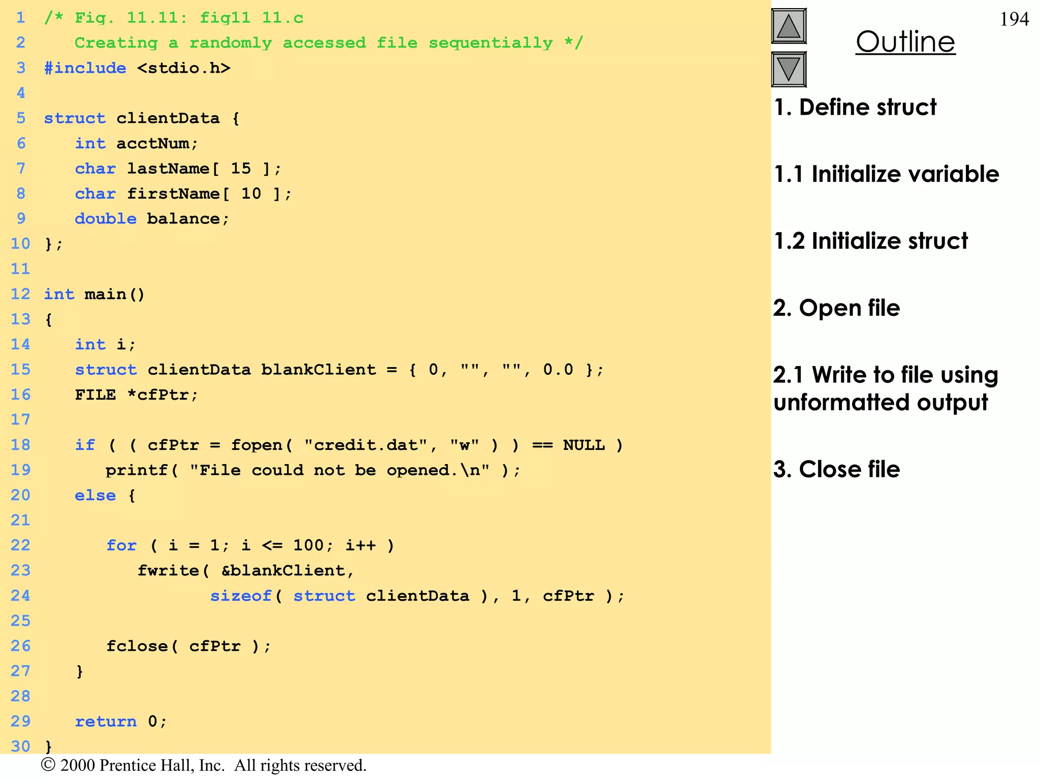 1. Define struct 1.1 Initialize variable 1.2 Initialize struct 2. Open file 2.1 Write to file using unformatted output 3. Close file 1 /* Fig. 11.11: fig11_11.c 2   Creating a randomly accessed file sequentially */ 3 #include  <stdio.h> 4 5 struct  clientData {  6   int  acctNum; 7   char  lastName[ 15 ]; 8   char  firstName[ 10 ]; 9   double  balance; 10 }; 11 12 int  main() 13 {  14   int  i; 15   struct  clientData blankClient = { 0, &quot;&quot;, &quot;&quot;, 0.0 }; 16   FILE *cfPtr; 17   18   if  ( ( cfPtr = fopen( &quot;credit.dat&quot;, &quot;w&quot; ) ) == NULL ) 19   printf( &quot;File could not be opened.\n&quot; ); 20   else  {  21 22   for  ( i = 1; i <= 100; i++ ) 23   fwrite( &blankClient,  24   sizeof (  struct  clientData ), 1, cfPtr ); 25 26   fclose( cfPtr ); 27   } 28 29   return  0; 30 } 