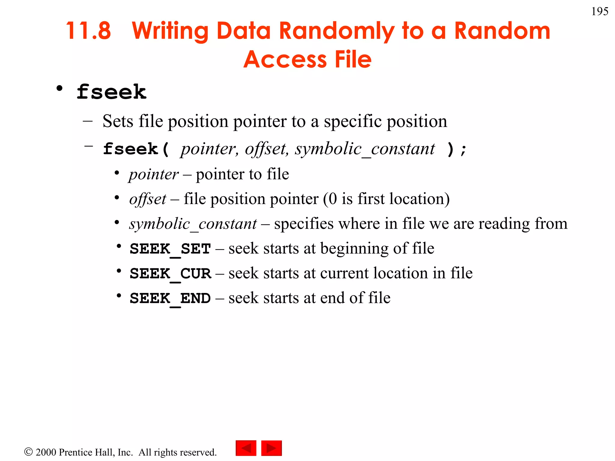 11.8  Writing Data Randomly to a Random Access File fseek Sets file position pointer to a specific position fseek(  pointer, offset, symbolic_constant  ); pointer   –  pointer to file offset   –  file position pointer (0 is first location) symbolic_constant   –  specifies where in file we are reading from SEEK_SET   –  seek starts at beginning of file SEEK_CUR   –  seek starts at current location in file SEEK_END   –  seek starts at end of file 