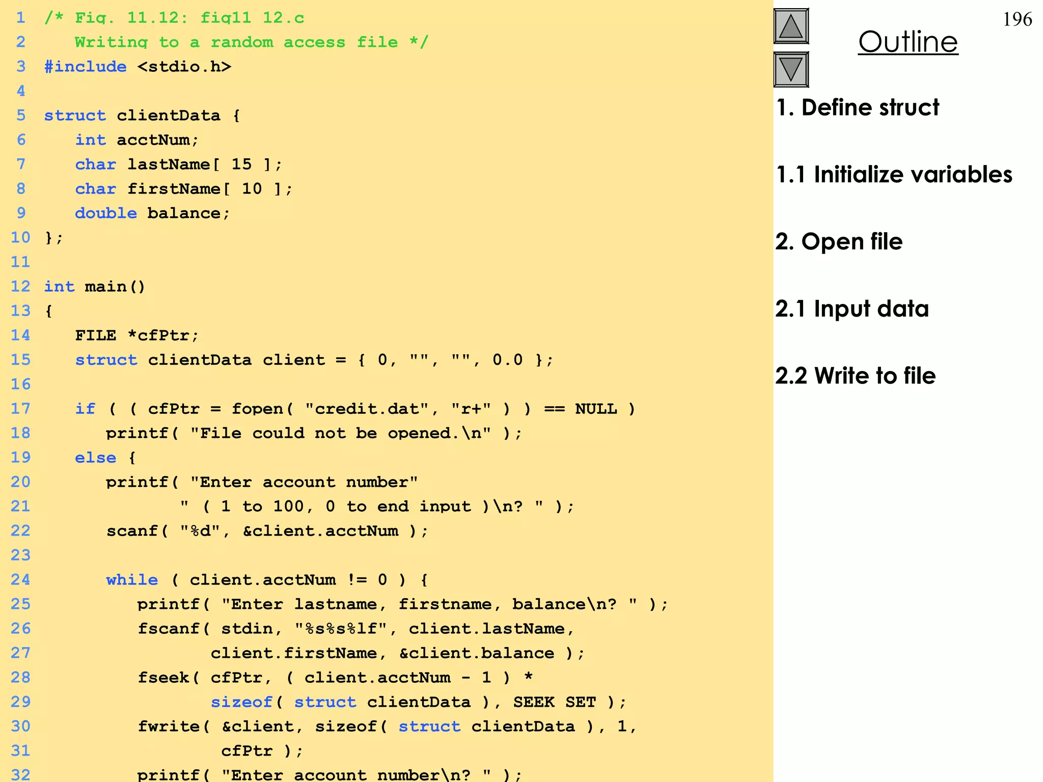 1. Define struct 1.1 Initialize variables 2. Open file 2.1 Input data 2.2 Write to file 1 /* Fig. 11.12: fig11_12.c 2   Writing to a random access file */ 3 #include  <stdio.h> 4 5 struct  clientData {  6   int  acctNum; 7   char  lastName[ 15 ]; 8   char  firstName[ 10 ]; 9   double  balance; 10 }; 11   12 int  main()  13 {  14   FILE *cfPtr; 15   struct  clientData client = { 0, &quot;&quot;, &quot;&quot;, 0.0 }; 16 17   if  ( ( cfPtr = fopen( &quot;credit.dat&quot;, &quot;r+&quot; ) ) == NULL ) 18   printf( &quot;File could not be opened.\n&quot; ); 19   else  {  20   printf( &quot;Enter account number&quot; 21   &quot; ( 1 to 100, 0 to end input )\n? &quot; ); 22   scanf( &quot;%d&quot;, &client.acctNum ); 23 24   while  ( client.acctNum != 0 ) {  25   printf( &quot;Enter lastname, firstname, balance\n? &quot; ); 26   fscanf( stdin, &quot;%s%s%lf&quot;, client.lastName,  27   client.firstName, &client.balance ); 28   fseek( cfPtr, ( client.acctNum - 1 ) *  29   sizeof (  struct  clientData ), SEEK_SET ); 30   fwrite( &client, sizeof(  struct  clientData ), 1,  31   cfPtr ); 32   printf( &quot;Enter account number\n? &quot; ); 
