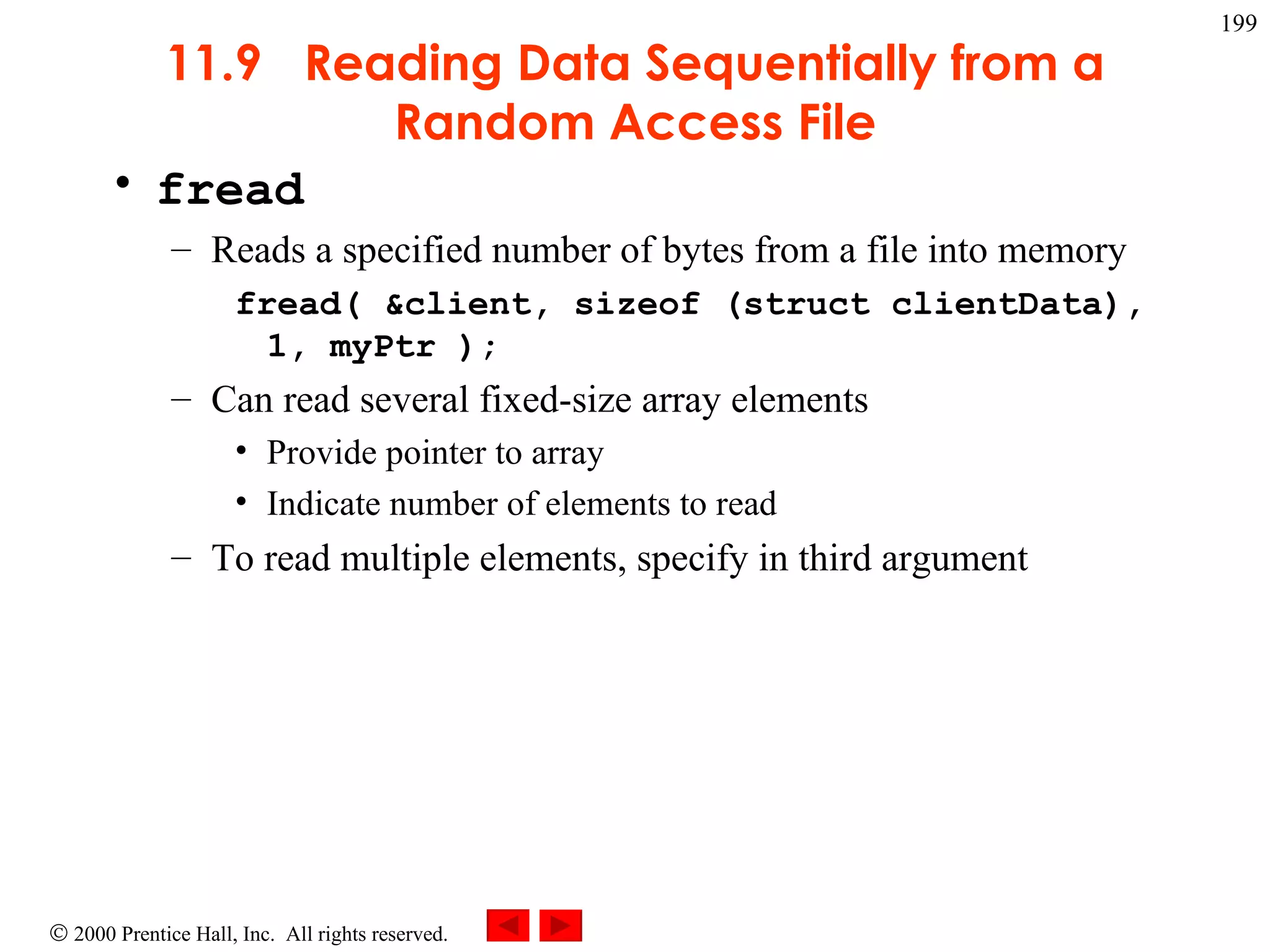 11.9  Reading Data Sequentially from a Random Access File fread Reads a specified number of bytes from a file into memory fread( &client, sizeof (struct clientData), 1, myPtr ); Can read several fixed-size array elements Provide pointer to array Indicate number of elements to read To read multiple elements, specify in third argument 