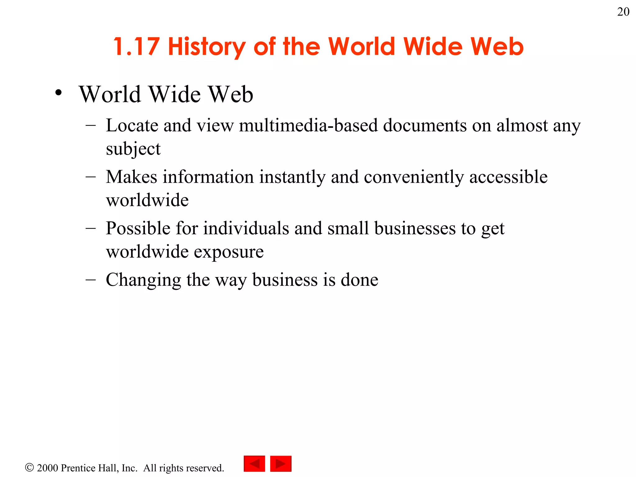 1.17 History of the World Wide Web World Wide Web  Locate and view multimedia-based documents on almost any subject Makes information instantly and conveniently accessible worldwide Possible for individuals and small businesses to get worldwide exposure Changing the way business is done  