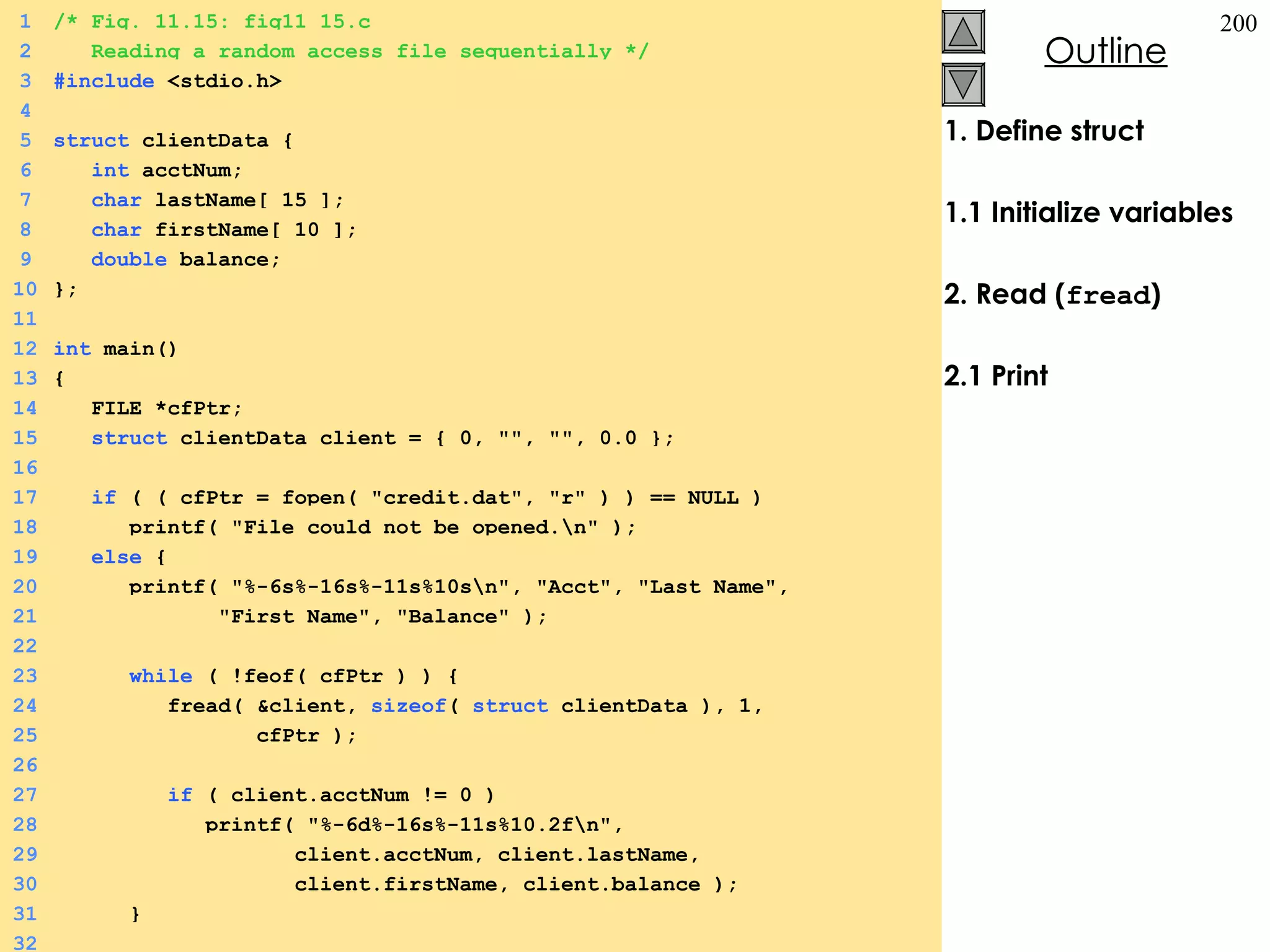 1. Define struct 1.1 Initialize variables 2. Read ( fread ) 2.1 Print 1 /* Fig. 11.15: fig11_15.c 2   Reading a random access file sequentially */ 3 #include  <stdio.h> 4 5 struct  clientData {  6   int  acctNum; 7   char  lastName[ 15 ]; 8   char  firstName[ 10 ]; 9   double  balance; 10 }; 11 12 int  main() 13 {  14   FILE *cfPtr; 15   struct  clientData client = { 0, &quot;&quot;, &quot;&quot;, 0.0 }; 16 17   if  ( ( cfPtr = fopen( &quot;credit.dat&quot;, &quot;r&quot; ) ) == NULL ) 18   printf( &quot;File could not be opened.\n&quot; ); 19   else  {  20   printf( &quot;%-6s%-16s%-11s%10s\n&quot;, &quot;Acct&quot;, &quot;Last Name&quot;, 21   &quot;First Name&quot;, &quot;Balance&quot; ); 22 23   while  ( !feof( cfPtr ) ) {  24   fread( &client,  sizeof (  struct  clientData ), 1,  25   cfPtr ); 26 27   if  ( client.acctNum != 0 ) 28   printf( &quot;%-6d%-16s%-11s%10.2f\n&quot;,  29   client.acctNum, client.lastName,  30   client.firstName, client.balance ); 31   } 32 