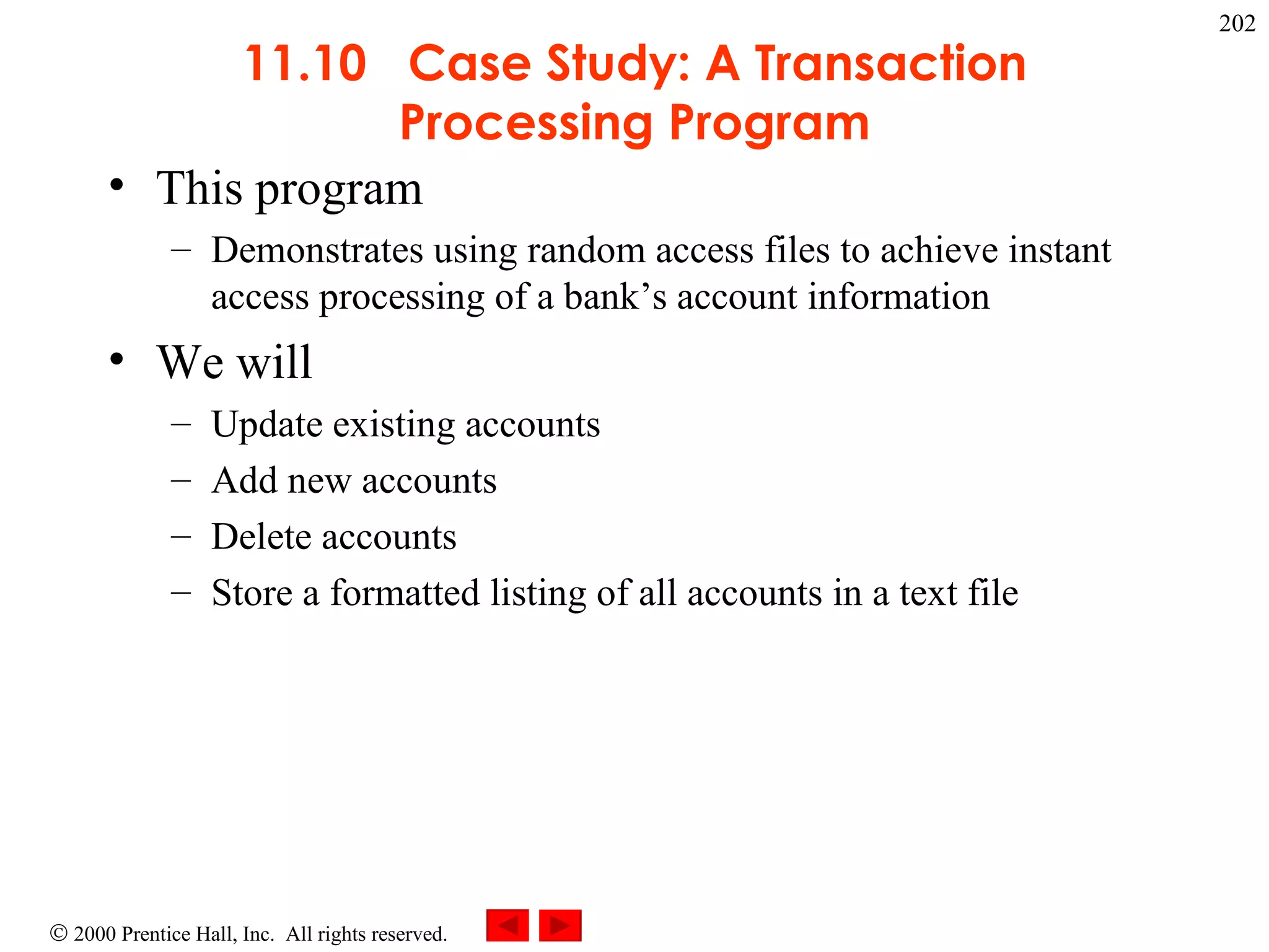 11.10  Case Study: A Transaction Processing Program This program Demonstrates using random access files to achieve instant access processing of a bank’s account information We will Update existing accounts Add new accounts Delete accounts Store a formatted listing of all accounts in a text file 