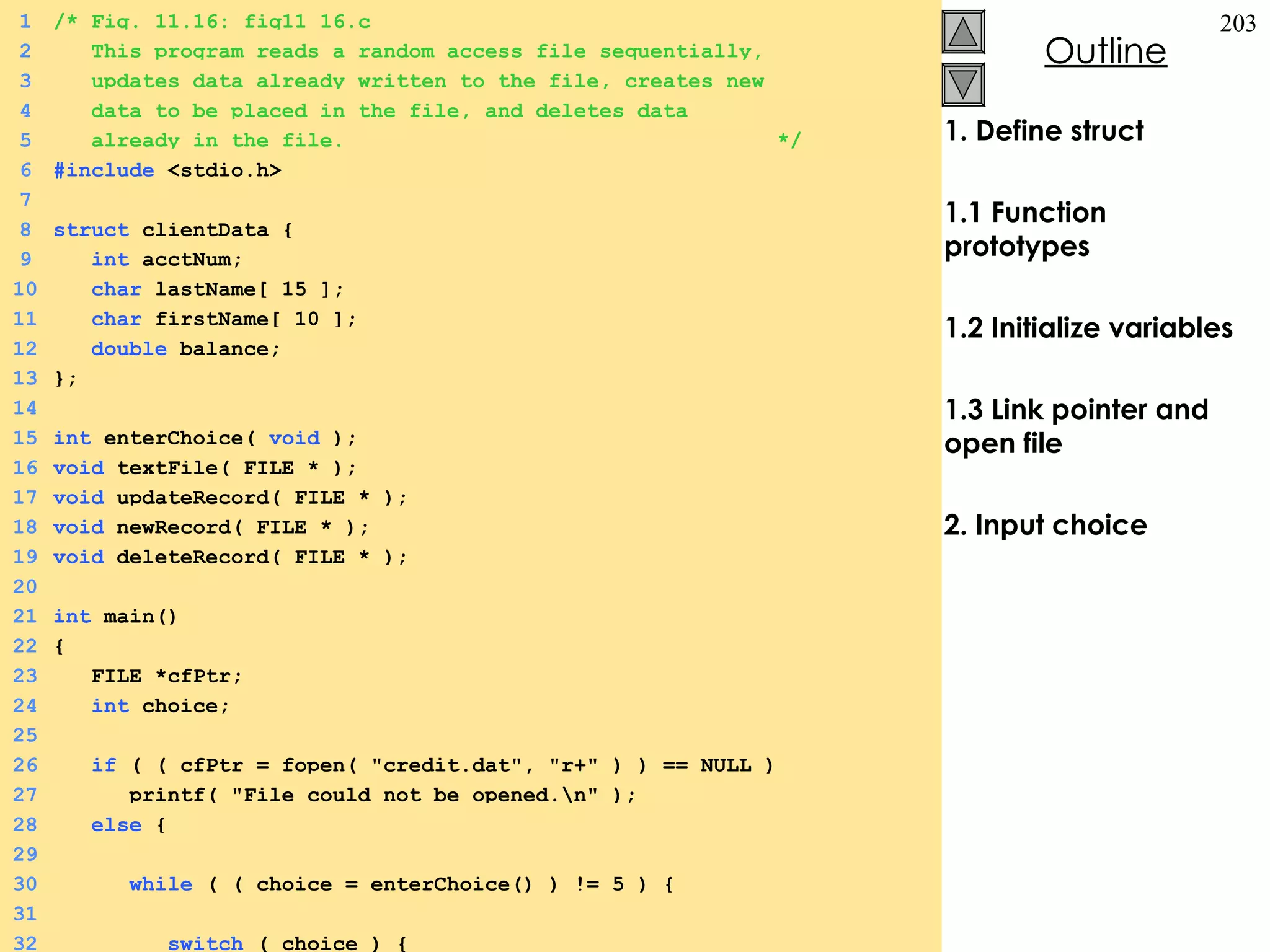1. Define struct 1.1 Function prototypes 1.2 Initialize variables 1.3 Link pointer and open file 2. Input choice 1 /* Fig. 11.16: fig11_16.c 2   This program reads a random access file sequentially,   3   updates data already written to the file, creates new   4   data to be placed in the file, and deletes data   5   already in the file.  */ 6 #include  <stdio.h> 7 8 struct  clientData {  9   int  acctNum; 10   char  lastName[ 15 ]; 11   char  firstName[ 10 ]; 12   double  balance; 13 }; 14 15 int  enterChoice(  void  ); 16 void  textFile( FILE * ); 17 void  updateRecord( FILE * ); 18 void  newRecord( FILE * ); 19 void  deleteRecord( FILE * ); 20 21 int  main() 22 {  23   FILE *cfPtr; 24   int  choice; 25 26   if  ( ( cfPtr = fopen( &quot;credit.dat&quot;, &quot;r+&quot; ) ) == NULL ) 27   printf( &quot;File could not be opened.\n&quot; ); 28   else  {  29 30   while  ( ( choice = enterChoice() ) != 5 ) {  31 32   switch  ( choice ) {  